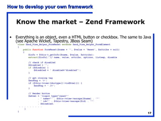 Know the market – Zend Framework Everything is an object, even a HTML button or checkbox. The same to Java (see Apache Wicket, Tapestry, JBoss Seam) class  Zend_View_Helper_FormReset  extends  Zend_View_Helper_FormElement { public   function  formReset($name = '', $value = 'Reset', $attribs = null) { $info = $this->_getInfo($name, $value, $attribs); extract ($info); // name, value, attribs, options, listsep, disable // check if disabled $disabled = ''; if  ($disable) { $disabled = ' disabled="disabled"'; } // get closing tag $endTag = '>'; if ($this->view->doctype()->isXhtml()) { $endTag = ' />'; } // Render button $xhtml = '<input type="reset"' . ' name="' . $this->view->escape($name) . '"' . ' id="' . $this->view->escape($id) . '"' . $disabled; . . . . . . . . .  } } 