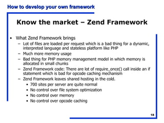 Know the market – Zend Framework What Zend Framework brings Lot of files are loaded per request which is a bad thing for a dynamic, interpreted language and stateless platform like PHP Much more memory usage Bad thing for PHP memory management model in which memory is allocated in small chunks Zend Framework code: There are lot of require_once() call inside an if statement which is bad for opcode caching mechanism Zend Framework leaves shared hosting in the cold.  700 sites per server are quite normal No control over file system optimization No control over memory No control over opcode caching 
