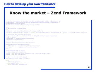 Know the market – Zend Framework // use the viewrenderer to keep the code DRY instantiate and add the helper in one go $viewRenderer = Zend_Controller_Action_HelperBroker::getStaticHelper('ViewRenderer'); $viewRenderer->setView($view); $viewRenderer->setViewSuffix($config->smarty->suffix); /** * Set inflector for Zend_Layout */ $inflector =  new  Zend_Filter_Inflector(':script.:suffix'); $inflector->addRules(array(':script' =>  array ('Word_CamelCaseToDash', 'StringToLower'), 'suffix'  => $config->layout->suffix)); // Initialise Zend_Layout's MVC helpers Zend_Layout::startMvc( array ('layoutPath' => ROOT_DIR.$config->layout->layoutPath, 'view' => $view, 'contentKey' => $config->layout->contentKey, 'inflector' => $inflector)); $front = Zend_Controller_Front::getInstance(); $front->setControllerDirectory(array( 'default' => '../application/default/controllers', 'blog'  => '../application/blog/controllers', )); $front->throwExceptions(true);  // enable logging to default.log $writer =  new  Zend_Log_Writer_Stream(APP_DIR.'/data/log/default.log'); $logger =  new  Zend_Log($writer); // give easy access to the logger Zend_Registry::set('logger', $logger); try  { $front->dispatch(); }  catch (Exception $e) { echo  nl2br($e->__toString()); } 