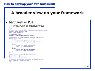 A broader view on your framework MVC Push or Pull MVC Push or Passive View <?php // Load the Savant3 class file and create an instance. require_once 'Savant3.php'; $tpl = new Savant3(); // Create a title. $name = "Some Of My Favorite Books"; // Generate an array of book authors and titles. $booklist = array(     array(         'author' => 'Hernando de Soto',         'title' => 'The Mystery of Capitalism'     ),     array(         'author' => 'Neal Stephenson',         'title' => 'Cryptonomicon'     ),     array(         'author' => 'Milton Friedman',         'title' => 'Free to Choose'     ) ); // Assign values to the Savant instance. $tpl->title = $name; $tpl->books = $booklist; // Display a template using the assigned values. $tpl->display('books.tpl.php'); ?>   