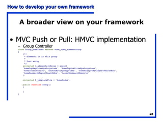 A broader view on your framework MVC Push or Pull: HMVC implementation Group Controller class  Group_HomeIndex  extends  Pone_View_ElementGroup { /**   * Elements in in this group   *   * @var array   */ protected  $_elementsInGroup = array( 'homeTopNegativeEpsSurprises', 'homeTopPositiveEpsSurprises', 'homeIntroduction', 'brokerRatingsUpgrades', 'homeAnalystEstimatesSearchBox', 'homeResearchReportSearchBox', 'latestResearchReports' ); protected  $_templateFile = 'homeIndex'; public   function  setup() { } } 