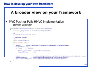 A broader view on your framework MVC Push or Pull: HMVC implementation Element Controller class  Element_LatestResearchReports  extends  Pone_View_Element { protected  $_templateFile = 'latestResearchReportsOnHome'; /** * List of recent research reports * * @var Pone_DataSet */ public  $researchReports; public   function  setup() { $module  = Pone::getContext()->getFront()->getRequest()->getModuleName(); $numberOfItems = 7; if  ('home'  !== $module) { $this->_templateFile = 'latestResearchReports'; $numberOfItems  = 10; } $dbConn  = Pone_Action_Helper_Database::getInstance()->getConnection('oracleweb', true); $researchReportDs  = ResearchReportDatabaseService::getInstance($dbConn); $this->researchReports = $researchReportDs->findRecentList($numberOfItems); } } 