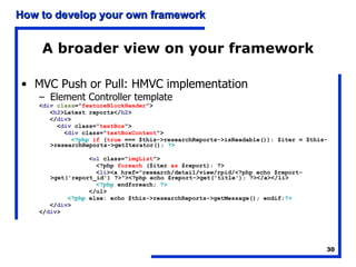 A broader view on your framework MVC Push or Pull: HMVC implementation Element Controller template < div   class =" featureBlockHeader "> < h2 >Latest reports</ h2 > </ div > < div  class=" textBox "> < div  class=" textBoxContent "> <?php   if  ( true  === $this->researchReports->isReadable()): $iter = $this->researchReports->getIterator();  ?> < ul  class=" imgList "> <?php  foreach  ($iter  as  $report): ?> < li ><a href="research/detail/view/rpid/<?php echo $report->get('report_id') ?>"><?php echo $report->get('title'); ?></a></li> <?php  endforeach;  ?> </ul> <?php  else: echo $this->researchReports->getMessage(); endif; ?> </ div > </ div > 