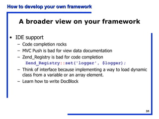 A broader view on your framework IDE support Code completion rocks MVC Push is bad for view data documentation Zend_Registry is bad for code completion Zend_Registry :: set('logger', $logger); Think of interface because implementing a way to load dynamic class from a variable or an array element. Learn how to write DocBlock 