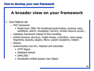 A broader view on your framework Core feature set MVC framework Model layer: DBO, File handling/transformation, business rules, workflows, search, messaging, memory, remote resource access … Validation framework instead of form handling Unified directory structure: model classes, controllers, views (page fragments, layouts), plugins, filters, custom exceptions, helpers Session Authentication and ACL: Abstract and extensible HTTP Digest Database backed SAML/SSO Serializable Unified Session User Object  