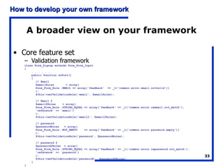 A broader view on your framework Core feature set Validation framework class Form_Signup extends Pone_Form_Input { . . . . . . public function onPost() { // Email $emailRules  = array( Pone_Form_Rule::EMAIL => array('feedback'  => _t('common.error.email.notvalid')) ); $this->setValidationRule('email', $emailRules); // Email 2 $email2Rules  = array( Pone_Form_Rule::STRING_EQUAL => array('feedback' => _t('common.error.reemail.not_match'), 'reference' => 'email') ); $this->setValidationRule('email2', $email2Rules); // password $passwordRules  = array( Pone_Form_Rule::NOT_EMPTY  => array('feedback' => _t('common.error.password.empty')) ); $this->setValidationRule('password', $passwordRules); // password 2 $password2Rules  = array( Pone_Form_Rule::STRING_EQUAL => array('feedback' => _t('common.error.repassword.not_match'), 'reference' => 'password') ); $this->setValidationRule('password2', $password2Rules); } } 