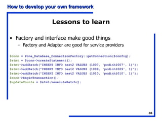 Lessons to learn Factory and interface make good things Factory and Adapter are good for service providers $conn  = Pone_Database_ConnectionFactory::getConnection($config); $stmt  = $conn->createStatement(); $stmt ->addBatch("INSERT INTO test2 VALUES (1007, 'pcdinh1007', 1)"); $stmt ->addBatch("INSERT INTO test2 VALUES (1009, 'pcdinh1009', 1)"); $stmt ->addBatch("INSERT INTO test2 VALUES (1010, 'pcdinh1010', 1)"); $conn ->beginTransaction(); $updateCounts  = $stmt->executeBatch(); 