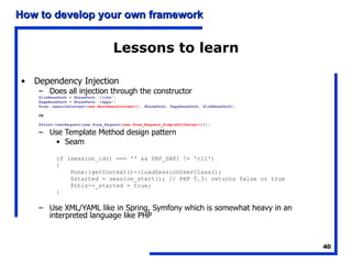 Lessons to learn Dependency Injection Does all injection through the constructor $libBasePath = $basePath.'/libs'; $appBasePath = $basePath.'/apps'; Pone::executeContext( new BenchmarkContext() , $basePath, $appBasePath, $libBasePath); OR $front->setRequest(new Pone_Request( new Pone_Request_SimpleUrlParser() )); Use Template Method design pattern Seam if (session_id() === '' && PHP_SAPI != 'cli') { Pone::getContext()->loadSessionUserClass(); $started = session_start(); // PHP 5.3: returns false or true $this->_started = true; } Use XML/YAML like in Spring, Symfony which is somewhat heavy in an interpreted language like PHP 