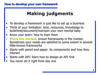 Making judgments To develop a framework is just like to set up a business Think of your limitation: time, resources, knowledge to build/test/document/maintain your own mental baby Know your team: how to train them Know the market : known frameworks in the market. Sometimes your needs are satisfied to some extent in several little-known frameworks Starts with pencil and paper: its components and how they interact Starts with API: learn how to design an API first You never do it right from day one 