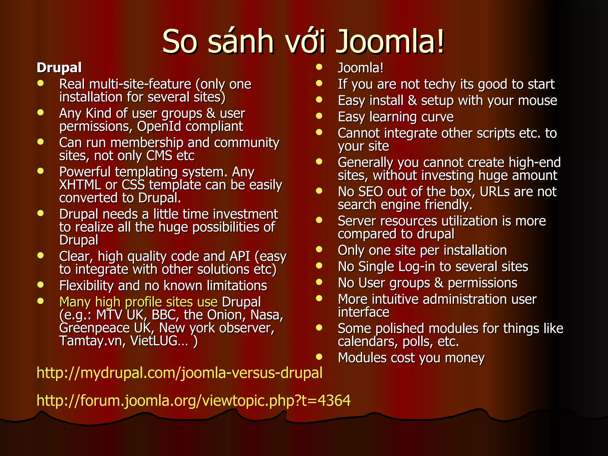 So sánh với Joomla! Drupal   Real multi-site-feature (only one installation for several sites) Any Kind of user groups & user permissions, OpenId compliant Can run membership and community sites, not only CMS etc Powerful templating system. Any XHTML or CSS template can be easily converted to Drupal. Drupal needs a little time investment to realize all the huge possibilities of Drupal Clear, high quality code and API (easy to integrate with other solutions etc) Flexibility and no known limitations Many high profile sites use  Drupal  (e.g.: MTV UK, BBC, the Onion, Nasa, Greenpeace UK, New york observer, Tamtay.vn, VietLUG… )  Joomla! If you are not techy its good to start Easy install & setup with your mouse Easy learning curve Cannot integrate other scripts etc. to your site Generally you cannot create high-end sites, without investing huge amount No SEO out of the box, URLs are not search engine friendly. Server resources utilization is more compared to drupal Only one site per installation No Single Log-in to several sites No User groups & permissions More intuitive administration user interface Some polished modules for things like calendars, polls, etc. Modules cost you money  http://mydrupal.com/joomla-versus-drupal http://forum.joomla.org/viewtopic.php?t=4364 