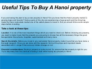 Useful Tips To Buy A Hanoi property
If you are having the plan to buy a new property in Hanoi? Do you know that the Hanoi property market is
growing leaps and bounds? Various parts of this city are experiencing a huge growth and this thing has
made the Hanoi real estate market one of the safest places to invest in. But you should follow some simple
steps before investing.
Take a look at these tips:
Location: It is one of the most important things which you need to check out. Before choosing any property,
you need to make it sure that the property you are going to choose has all the necessary things like good
transportation like schools, hospitals, supermarkets and many more.
Search the details: Before you invest in any real estate Hanoi property, make it sure that you have done a
thorough research. Once you are done with the research, find out the prices and important details
associated with it. Judge if there are any hidden charges or not.
Financial considerations: Buying a property is quite crucial. So, ensure that the property is right for you.
Try to stay away from the chances of taking a loan while buying any property in Hanoi.
 