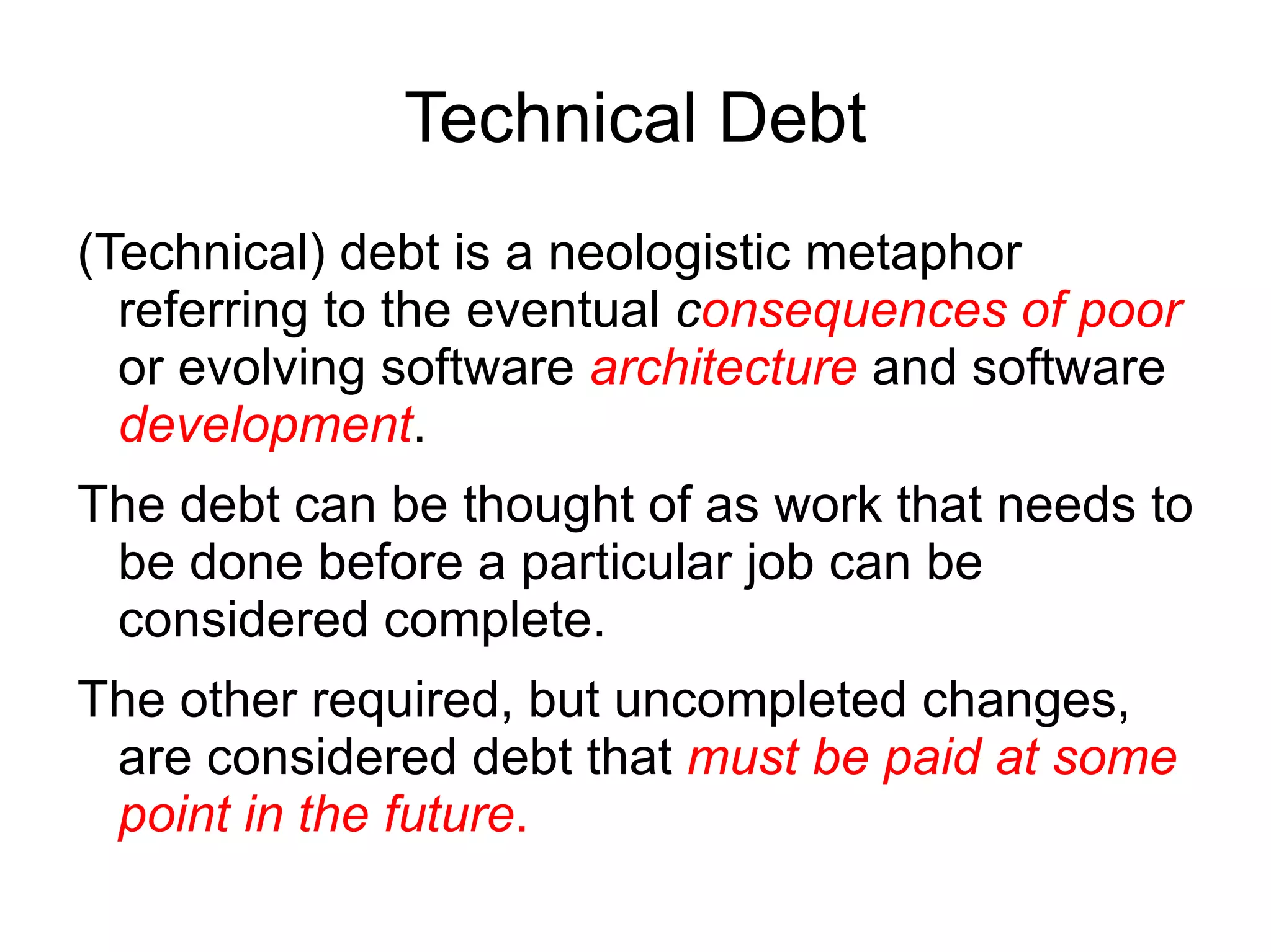 Technical Debt
(Technical) debt is a neologistic metaphor
  referring to the eventual consequences of poor
  or evolving software architecture and software
  development.
The debt can be thought of as work that needs to
 be done before a particular job can be
 considered complete.
The other required, but uncompleted changes,
 are considered debt that must be paid at some
 point in the future.
 
