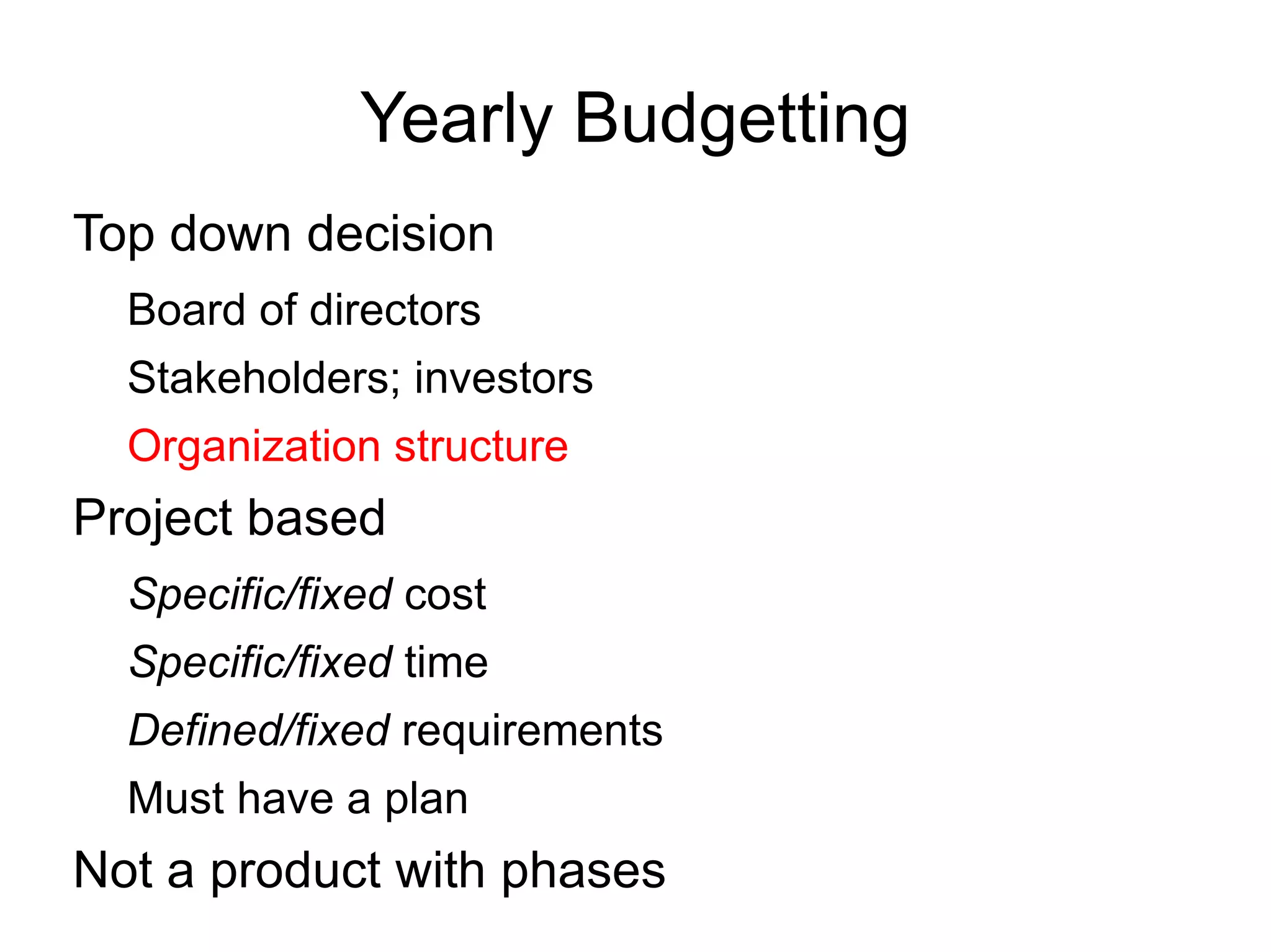 Yearly Budgetting
Top down decision
  Board of directors
  Stakeholders; investors
  Organization structure
Project based
  Specific/fixed cost
  Specific/fixed time
  Defined/fixed requirements
  Must have a plan
Not a product with phases
 