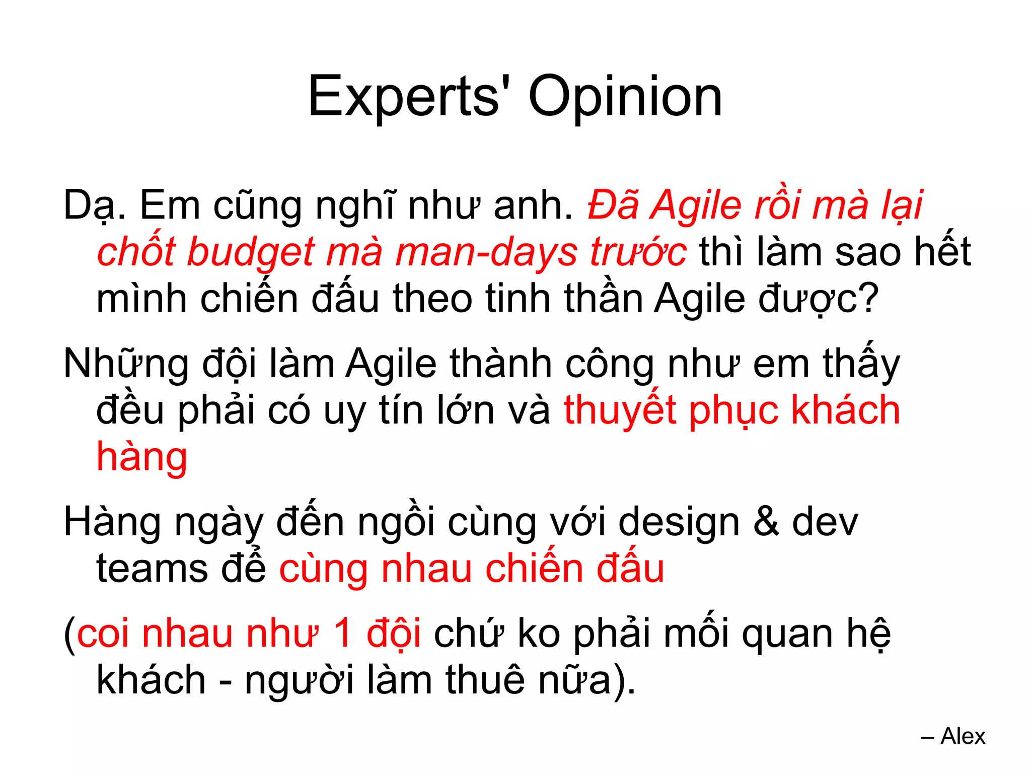 Experts' Opinion
Dạ. Em cũng nghĩ như anh. Đã Agile rồi mà lại
 chốt budget mà man-days trước thì làm sao hết
 mình chiến đấu theo tinh thần Agile được?
Những đội làm Agile thành công như em thấy
 đều phải có uy tín lớn và thuyết phục khách
 hàng
Hàng ngày đến ngồi cùng với design & dev
 teams để cùng nhau chiến đấu
(coi nhau như 1 đội chứ ko phải mối quan hệ
  khách - người làm thuê nữa).
                                               – Alex
 