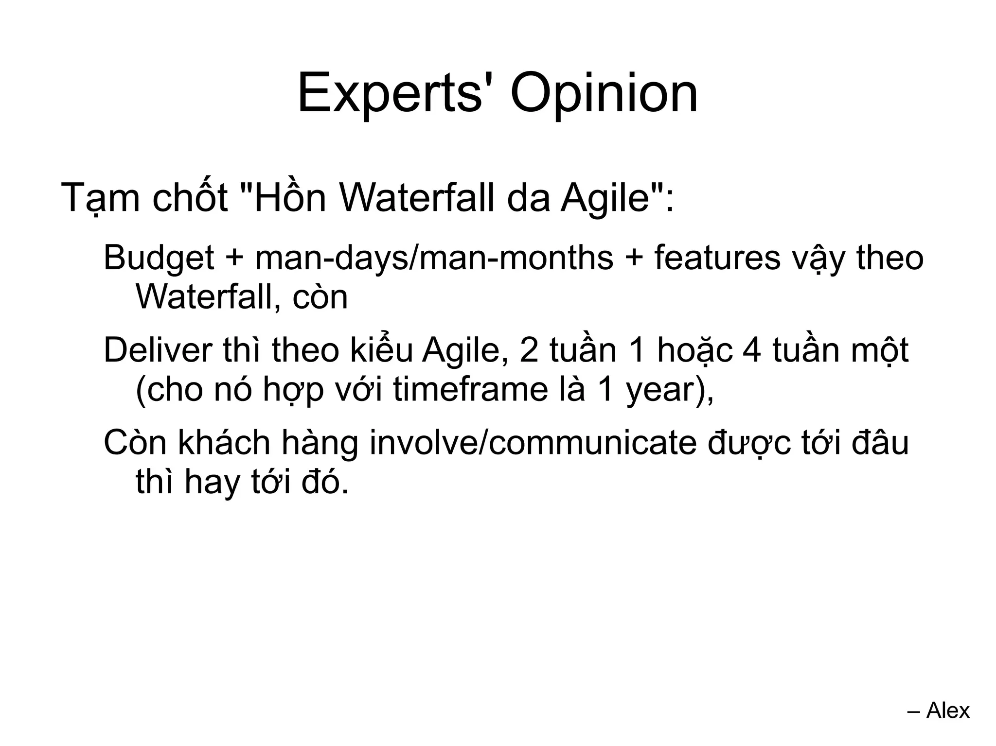 Experts' Opinion
Tạm chốt "Hồn Waterfall da Agile":
  Budget + man-days/man-months + features vậy theo
   Waterfall, còn
  Deliver thì theo kiểu Agile, 2 tuần 1 hoặc 4 tuần một
   (cho nó hợp với timeframe là 1 year),
  Còn khách hàng involve/communicate được tới đâu
   thì hay tới đó.




                                                      – Alex
 