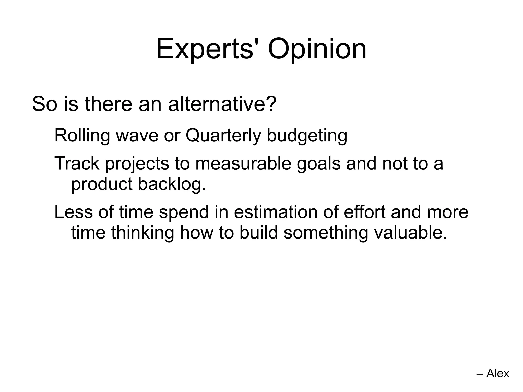 Experts' Opinion
So is there an alternative?
  Rolling wave or Quarterly budgeting
  Track projects to measurable goals and not to a
    product backlog.
  Less of time spend in estimation of effort and more
    time thinking how to build something valuable.




                                                        – Alex
 