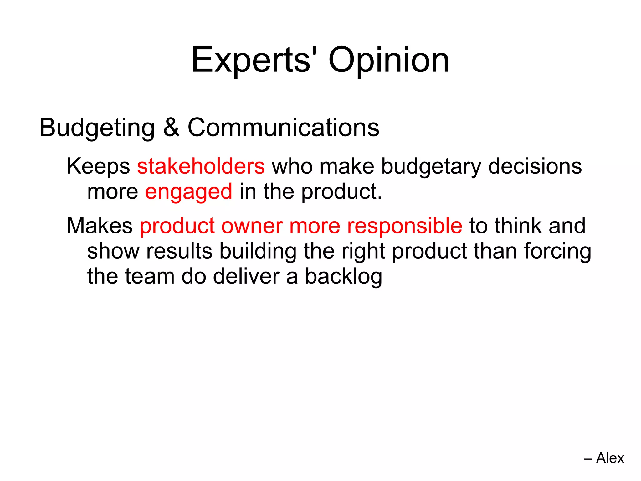 Experts' Opinion
Budgeting & Communications
  Keeps stakeholders who make budgetary decisions
   more engaged in the product.
  Makes product owner more responsible to think and
   show results building the right product than forcing
   the team do deliver a backlog




                                                      – Alex
 