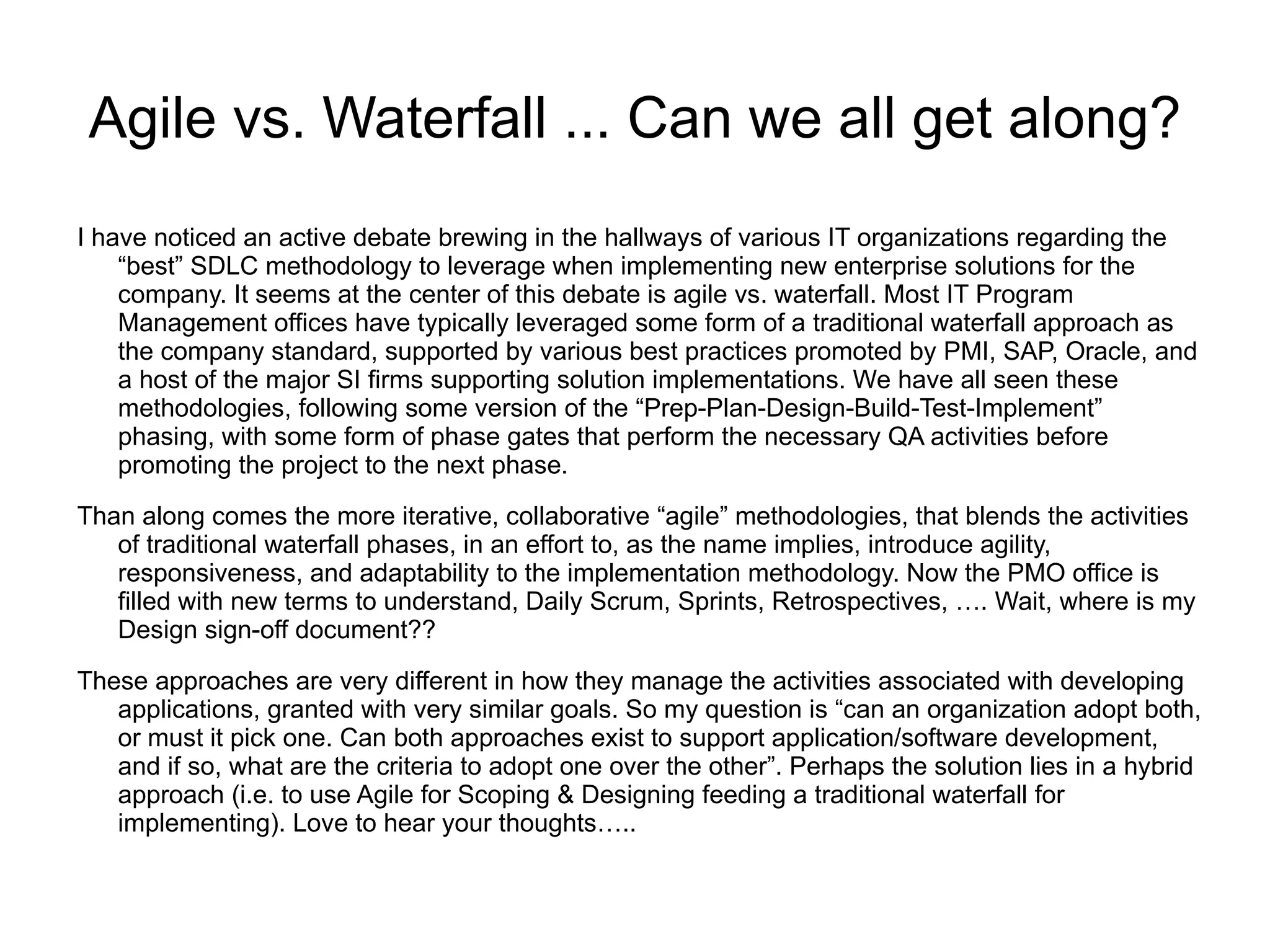 Agile vs. Waterfall ... Can we all get along?
I have noticed an active debate brewing in the hallways of various IT organizations regarding the
    “best” SDLC methodology to leverage when implementing new enterprise solutions for the
    company. It seems at the center of this debate is agile vs. waterfall. Most IT Program
    Management offices have typically leveraged some form of a traditional waterfall approach as
    the company standard, supported by various best practices promoted by PMI, SAP, Oracle, and
    a host of the major SI firms supporting solution implementations. We have all seen these
    methodologies, following some version of the “Prep-Plan-Design-Build-Test-Implement”
    phasing, with some form of phase gates that perform the necessary QA activities before
    promoting the project to the next phase.
Than along comes the more iterative, collaborative “agile” methodologies, that blends the activities
   of traditional waterfall phases, in an effort to, as the name implies, introduce agility,
   responsiveness, and adaptability to the implementation methodology. Now the PMO office is
   filled with new terms to understand, Daily Scrum, Sprints, Retrospectives, …. Wait, where is my
   Design sign-off document??

These approaches are very different in how they manage the activities associated with developing
   applications, granted with very similar goals. So my question is “can an organization adopt both,
   or must it pick one. Can both approaches exist to support application/software development,
   and if so, what are the criteria to adopt one over the other”. Perhaps the solution lies in a hybrid
   approach (i.e. to use Agile for Scoping & Designing feeding a traditional waterfall for
   implementing). Love to hear your thoughts…..
 