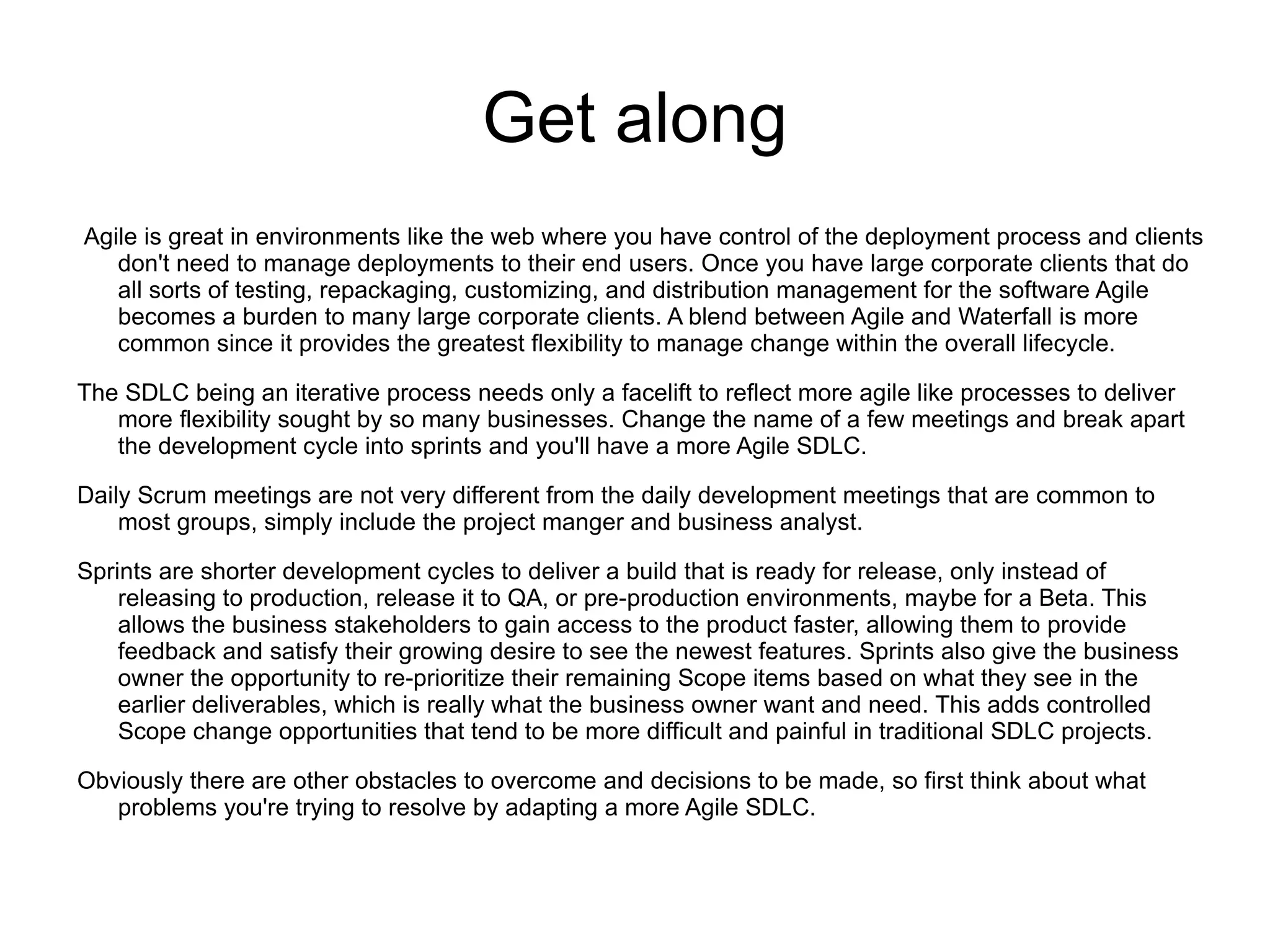 Get along
Agile is great in environments like the web where you have control of the deployment process and clients
   don't need to manage deployments to their end users. Once you have large corporate clients that do
   all sorts of testing, repackaging, customizing, and distribution management for the software Agile
   becomes a burden to many large corporate clients. A blend between Agile and Waterfall is more
   common since it provides the greatest flexibility to manage change within the overall lifecycle.

The SDLC being an iterative process needs only a facelift to reflect more agile like processes to deliver
   more flexibility sought by so many businesses. Change the name of a few meetings and break apart
   the development cycle into sprints and you'll have a more Agile SDLC.

Daily Scrum meetings are not very different from the daily development meetings that are common to
    most groups, simply include the project manger and business analyst.

Sprints are shorter development cycles to deliver a build that is ready for release, only instead of
    releasing to production, release it to QA, or pre-production environments, maybe for a Beta. This
    allows the business stakeholders to gain access to the product faster, allowing them to provide
    feedback and satisfy their growing desire to see the newest features. Sprints also give the business
    owner the opportunity to re-prioritize their remaining Scope items based on what they see in the
    earlier deliverables, which is really what the business owner want and need. This adds controlled
    Scope change opportunities that tend to be more difficult and painful in traditional SDLC projects.

Obviously there are other obstacles to overcome and decisions to be made, so first think about what
   problems you're trying to resolve by adapting a more Agile SDLC.
 