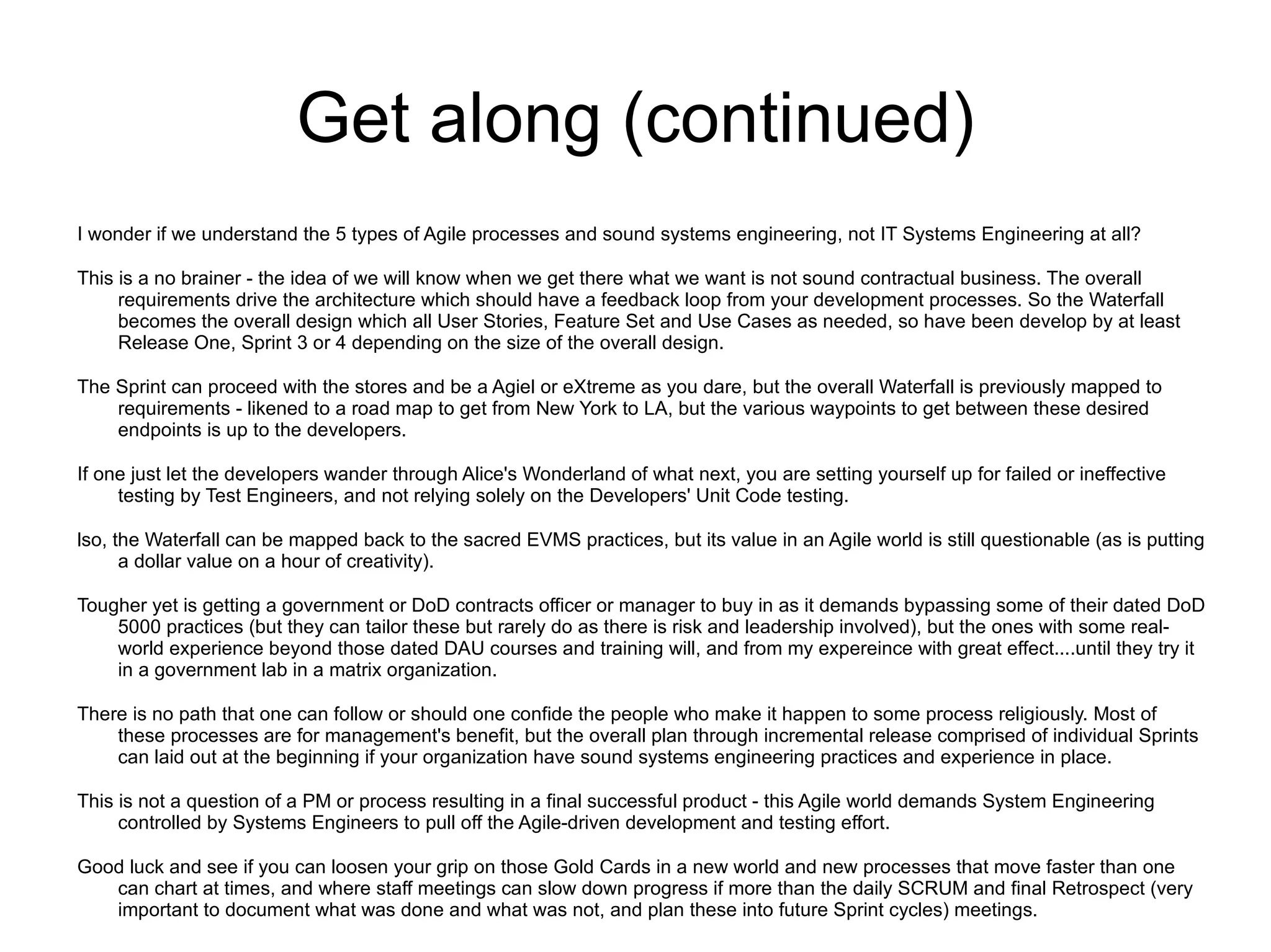 Get along (continued)
I wonder if we understand the 5 types of Agile processes and sound systems engineering, not IT Systems Engineering at all?

This is a no brainer - the idea of we will know when we get there what we want is not sound contractual business. The overall
     requirements drive the architecture which should have a feedback loop from your development processes. So the Waterfall
     becomes the overall design which all User Stories, Feature Set and Use Cases as needed, so have been develop by at least
     Release One, Sprint 3 or 4 depending on the size of the overall design.

The Sprint can proceed with the stores and be a Agiel or eXtreme as you dare, but the overall Waterfall is previously mapped to
    requirements - likened to a road map to get from New York to LA, but the various waypoints to get between these desired
    endpoints is up to the developers.

If one just let the developers wander through Alice's Wonderland of what next, you are setting yourself up for failed or ineffective
     testing by Test Engineers, and not relying solely on the Developers' Unit Code testing.

lso, the Waterfall can be mapped back to the sacred EVMS practices, but its value in an Agile world is still questionable (as is putting
      a dollar value on a hour of creativity).

Tougher yet is getting a government or DoD contracts officer or manager to buy in as it demands bypassing some of their dated DoD
    5000 practices (but they can tailor these but rarely do as there is risk and leadership involved), but the ones with some real-
    world experience beyond those dated DAU courses and training will, and from my expereince with great effect....until they try it
    in a government lab in a matrix organization.

There is no path that one can follow or should one confide the people who make it happen to some process religiously. Most of
    these processes are for management's benefit, but the overall plan through incremental release comprised of individual Sprints
    can laid out at the beginning if your organization have sound systems engineering practices and experience in place.

This is not a question of a PM or process resulting in a final successful product - this Agile world demands System Engineering
     controlled by Systems Engineers to pull off the Agile-driven development and testing effort.

Good luck and see if you can loosen your grip on those Gold Cards in a new world and new processes that move faster than one
   can chart at times, and where staff meetings can slow down progress if more than the daily SCRUM and final Retrospect (very
   important to document what was done and what was not, and plan these into future Sprint cycles) meetings.
 