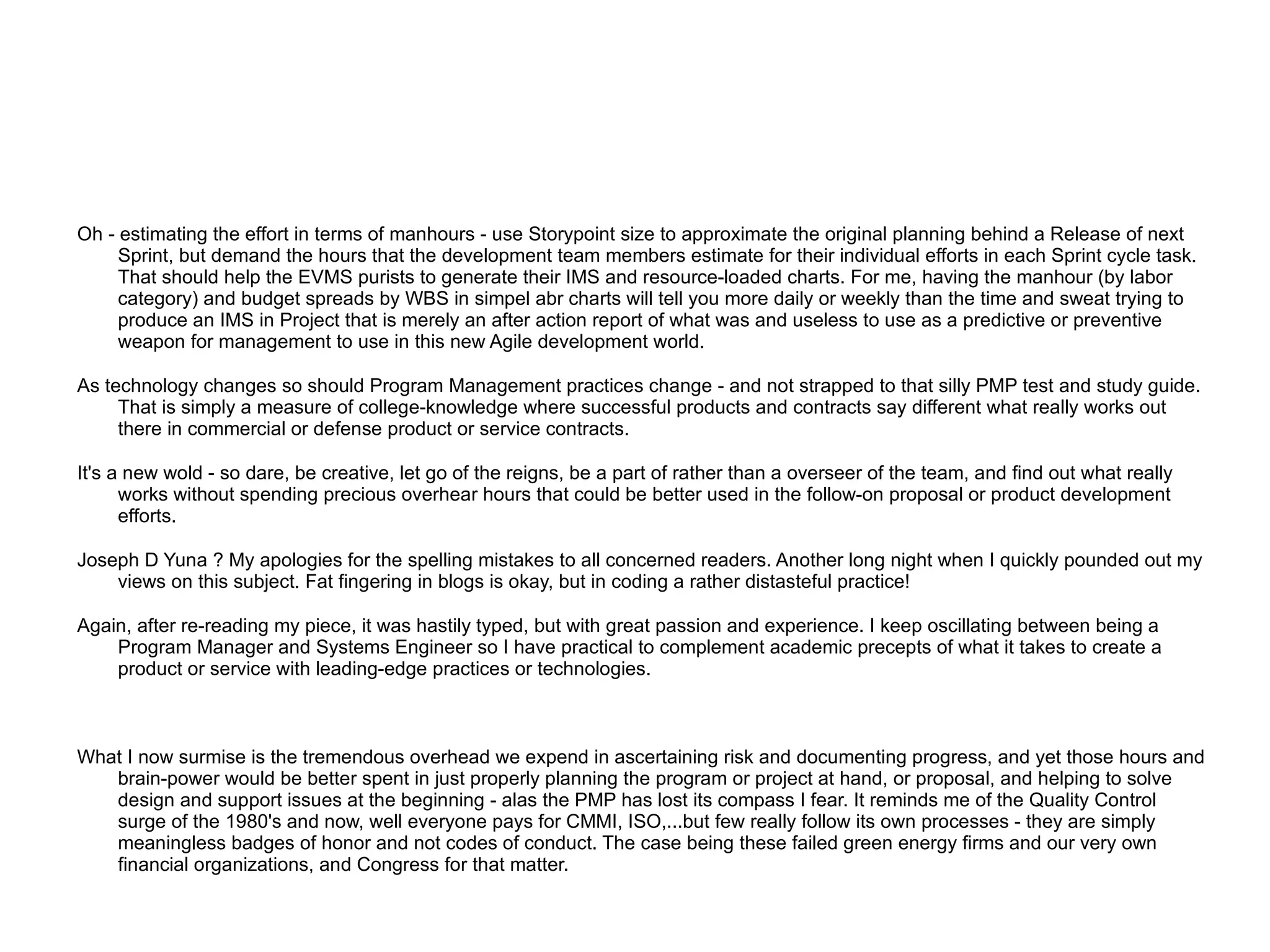 Oh - estimating the effort in terms of manhours - use Storypoint size to approximate the original planning behind a Release of next
     Sprint, but demand the hours that the development team members estimate for their individual efforts in each Sprint cycle task.
     That should help the EVMS purists to generate their IMS and resource-loaded charts. For me, having the manhour (by labor
     category) and budget spreads by WBS in simpel abr charts will tell you more daily or weekly than the time and sweat trying to
     produce an IMS in Project that is merely an after action report of what was and useless to use as a predictive or preventive
     weapon for management to use in this new Agile development world.

As technology changes so should Program Management practices change - and not strapped to that silly PMP test and study guide.
     That is simply a measure of college-knowledge where successful products and contracts say different what really works out
     there in commercial or defense product or service contracts.

It's a new wold - so dare, be creative, let go of the reigns, be a part of rather than a overseer of the team, and find out what really
      works without spending precious overhear hours that could be better used in the follow-on proposal or product development
      efforts.

Joseph D Yuna ? My apologies for the spelling mistakes to all concerned readers. Another long night when I quickly pounded out my
    views on this subject. Fat fingering in blogs is okay, but in coding a rather distasteful practice!

Again, after re-reading my piece, it was hastily typed, but with great passion and experience. I keep oscillating between being a
    Program Manager and Systems Engineer so I have practical to complement academic precepts of what it takes to create a
    product or service with leading-edge practices or technologies.



What I now surmise is the tremendous overhead we expend in ascertaining risk and documenting progress, and yet those hours and
   brain-power would be better spent in just properly planning the program or project at hand, or proposal, and helping to solve
   design and support issues at the beginning - alas the PMP has lost its compass I fear. It reminds me of the Quality Control
   surge of the 1980's and now, well everyone pays for CMMI, ISO,...but few really follow its own processes - they are simply
   meaningless badges of honor and not codes of conduct. The case being these failed green energy firms and our very own
   financial organizations, and Congress for that matter.
 