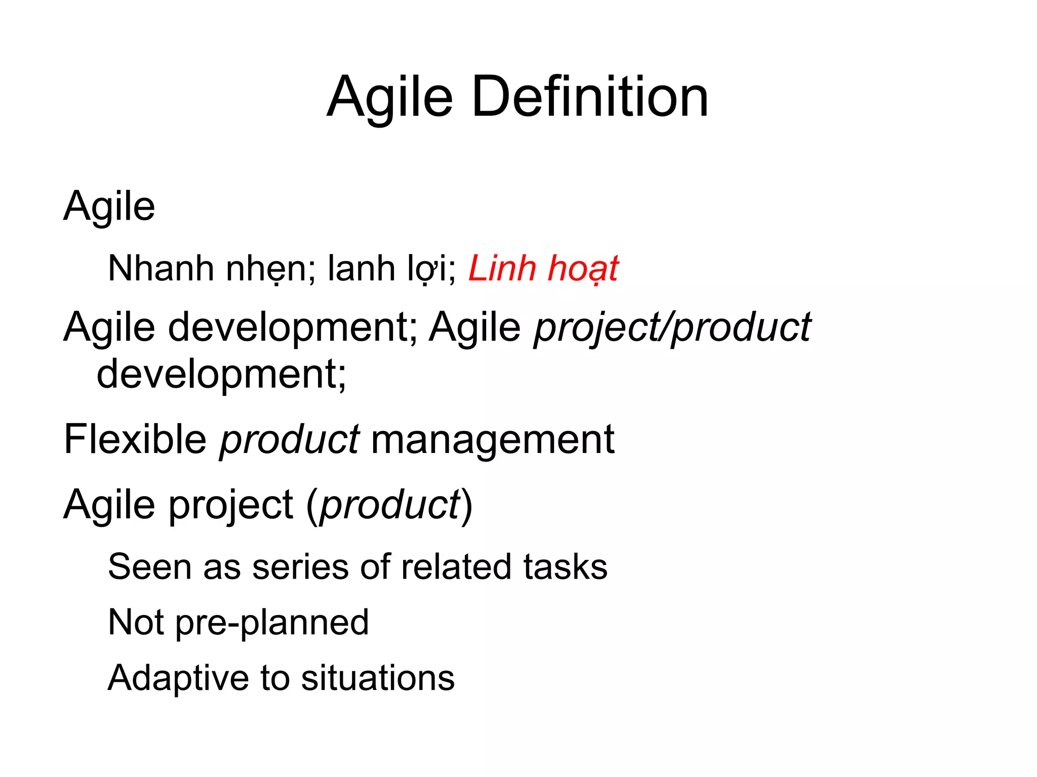 Agile Definition
Agile
  Nhanh nhẹn; lanh lợi; Linh hoạt
Agile development; Agile project/product
 development;
Flexible product management
Agile project (product)
  Seen as series of related tasks
  Not pre-planned
  Adaptive to situations
 