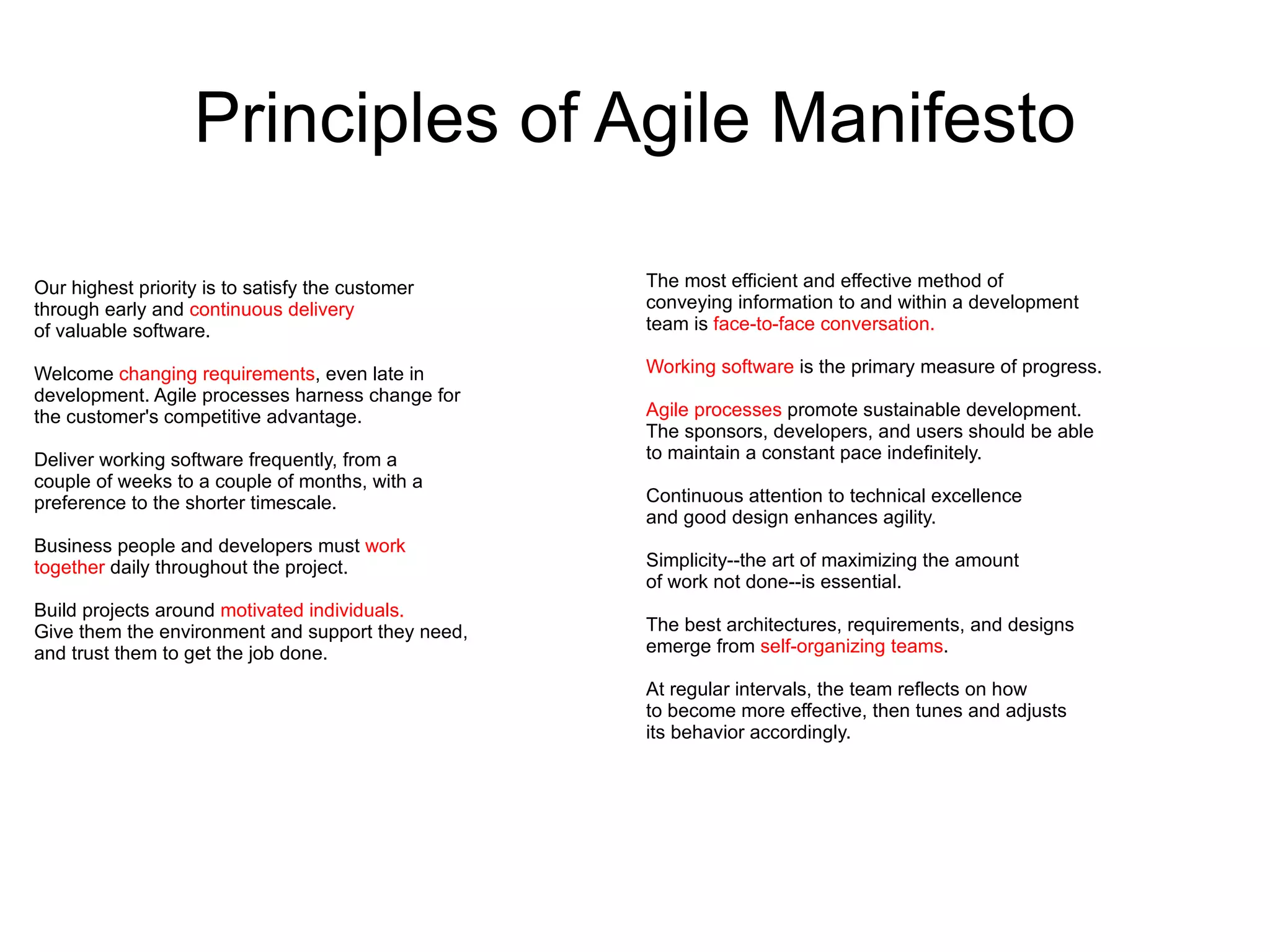 Principles of Agile Manifesto

Our highest priority is to satisfy the customer    The most efficient and effective method of
through early and continuous delivery              conveying information to and within a development
of valuable software.                              team is face-to-face conversation.

Welcome changing requirements, even late in        Working software is the primary measure of progress.
development. Agile processes harness change for
the customer's competitive advantage.              Agile processes promote sustainable development.
                                                   The sponsors, developers, and users should be able
Deliver working software frequently, from a        to maintain a constant pace indefinitely.
couple of weeks to a couple of months, with a
preference to the shorter timescale.               Continuous attention to technical excellence
                                                   and good design enhances agility.
Business people and developers must work
together daily throughout the project.             Simplicity--the art of maximizing the amount
                                                   of work not done--is essential.
Build projects around motivated individuals.
Give them the environment and support they need,   The best architectures, requirements, and designs
and trust them to get the job done.                emerge from self-organizing teams.

                                                   At regular intervals, the team reflects on how
                                                   to become more effective, then tunes and adjusts
                                                   its behavior accordingly.
 