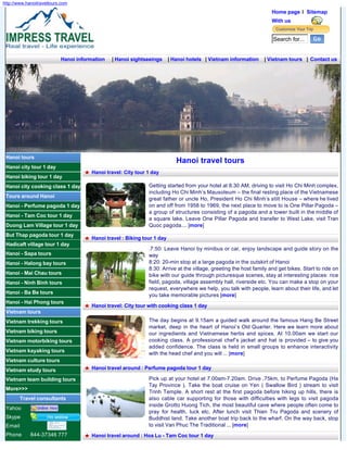 http://www.hanoitraveltours.com
                                                                                                                     Home page l Sitemap
                                                                                                                     With us


                                                                                                                     Search for...


                           Hanoi information   | Hanoi sightseeings      | Hanoi hotels | Vietnam information    | Vietnam tours | Contact us




 Hanoi tours
                                                                            Hanoi travel tours
 Hanoi city tour 1 day
                                      Hanoi travel: City tour 1 day
 Hanoi biking tour 1 day
 Hanoi city cooking class 1 day                               Getting started from your hotel at 8.30 AM, driving to visit Ho Chi Minh complex,
                                                              including Ho Chi Minh’s Mausoleum – the final resting place of the Vietnamese
 Tours around Hanoi                                           great father or uncle Ho, President Ho Chi Minh’s stilt House – where he lived
 Hanoi - Perfume pagoda 1 day                                 on and off from 1958 to 1969, the next place to move to is One Pillar Pagoda –
                                                              a group of structures consisting of a pagoda and a tower built in the middle of
 Hanoi - Tam Coc tour 1 day
                                                              a square lake. Leave One Pillar Pagoda and transfer to West Lake, visit Tran
 Duong Lam Village tour 1 day                                 Quoc pagoda.... [more]
 But Thap pagoda tour 1 day
                                      Hanoi travel : Biking tour 1 day
 Hadicaft village tour 1 day
                                                              .7:50: Leave Hanoi by minibus or car, enjoy landscape and guide story on the
 Hanoi - Sapa tours                                           way
 Hanoi - Halong bay tours                                     8:20: 20-min stop at a large pagoda in the outskirt of Hanoi
                                                              8:30: Arrive at the village, greeting the host family and get bikes. Start to ride on
 Hanoi - Mai Chau tours                                       bike with our guide through picturesque scenes, stay at interesting places: rice
 Hanoi - Ninh Binh tours                                      field, pagoda, village assembly hall, riverside etc. You can make a stop on your
                                                              request, everywhere we help, you talk with people, learn about their life, and let
 Hanoi - Ba Be tours                                          you take memorable pictures [more]
 Hanoi - Hai Phong tours
                                      Hanoi travel: City tour with cooking class 1 day
 Vietnam tours
 Vietnam trekking tours                                       The day begins at 9.15am a guided walk around the famous Hang Be Street
                                                              market, deep in the heart of Hanoi’s Old Quarter. Here we learn more about
 Vietnam biking tours                                         our ingredients and Vietnamese herbs and spices. At 10.00am we start our
 Vietnam motorbiking tours                                    cooking class. A professional chef’s jacket and hat is provided – to give you
                                                              added confidence. The class is held in small groups to enhance interactivity
 Vietnam kayaking tours                                       with the head chef and you will ... [more]
 Vietnam culture tours
 Vietnam study tours                  Hanoi travel around : Perfume pagoda tour 1 day

 Vietnam team building tours                                  Pick up at your hotel at 7.00am-7.20am. Drive ,75km, to Perfume Pagoda (Ha
                                                              Tay Province ). Take the boat cruise on Yen ( Swallow Bird ) stream to visit
 More>>>
                                                              Trinh Temple. A short rest at the first pagoda before hiking up hills, there is
         Travel consultants                                   also cable car supporting for those with difficulties with legs to visit pagoda
                                                              inside Grotto Huong Tich, the most beautiful cave where people often come to
 Yahoo
                                                              pray for health, luck etc. After lunch visit Thien Tru Pagoda and scenery of
 Skype                                                        Buddhist land. Take another boat trip back to the wharf. On the way back, stop
 Email                                                        to visit Van Phuc The Traditional ... [more]
 Phone       844-37346 777            Hanoi travel around : Hoa Lu - Tam Coc tour 1 day
 