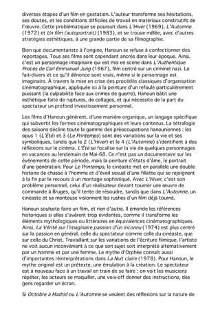 diverses étapes d'un film en gestation. L'auteur transforme ses hésitations,
ses doutes, et les conditions difficiles de travail en matériaux constitutifs de
l'œuvre. Cette problématique se poursuit dans L'Hiver (1969), L'Automne
(1972) et Un film (autoportrait) (1983), et se trouve mêlée, avec d'autres
stratégies esthétiques, à une grande partie de sa filmographie.
Bien que documentariste à l'origine, Hanoun se refuse à confectionner des
reportages. Tous ses films sont cependant ancrés dans leur époque. Ainsi,
c'est un personnage imaginaire qui est mis en scène dans L'Authentique
Procès de Carl Emmanuel Jung (1967), film centré sur un criminel nazi. Le
fait-divers et ce qu'il dénonce sont vrais, même si le personnage est
imaginaire. À travers la mise en crise des procédés classiques d'organisation
cinématographique, appliquée ici à la peinture d'un refoulé particulièrement
puissant (la culpabilité face aux crimes de guerre), Hanoun bâtit une
esthétique faite de ruptures, de collages, et qui nécessite de la part du
spectateur un profond investissement personnel.
Les films d'Hanoun génèrent, d'une manière organique, un langage spécifique
qui subvertit les formes cinématographiques et leurs contenus. La tétralogie
des saisons décline toute la gamme des préoccupations hanouniennes : les
opus 1 (L'Été) et 3 (Le Printemps) sont des variations sur la vie et ses
symboliques, tandis que le 2 (L'Hiver) et le 4 (L'Automne) s'identifient à des
réflexions sur le cinéma. L'Été se focalise sur la vie de quelques personnages
en vacances au lendemain de Mai-68. Ce n'est pas un documentaire sur les
événements de cette période, mais la peinture d'états d'âme, le portrait
d'une génération. Pour Le Printemps, le cinéaste met en parallèle une double
histoire de chasse à l'homme et d'éveil sexuel d'une fillette qui se rejoignent
à la fin par le recours à un montage sophistiqué. Avec L'Hiver, c'est son
problème personnel, celui d'un réalisateur devant tourner une œuvre de
commande à Bruges, qu'il tente de résoudre, tandis que dans L'Automne, un
cinéaste et sa monteuse visionnent les rushes d'un film déjà tourné.
Hanoun souhaite faire un film, et rien d'autre. Il émonde les références
historiques si elles s'avèrent trop évidentes, comme il transforme les
éléments mythologiques ou littéraires en équivalences cinématographiques.
Ainsi, La Vérité sur l'imaginaire passion d'un inconnu (1974) est plus centré
sur la passion en général, celle du spectateur comme celle du cinéaste, que
sur celle du Christ. Travaillant sur les variations de l'écriture filmique, l'artiste
ne voit aucun inconvénient à ce que son sujet soit interprété alternativement
par un homme et par une femme. Le mythe d'Orphée connaît aussi
d'importantes réinterprétations dans La Nuit claire (1978). Pour Hanoun, le
mythe originel est un prétexte, une émulation à la création. Le spectateur
est à nouveau face à un travail en train de se faire : on voit les musiciens
répéter, les acteurs se maquiller, une voix-off donner des instructions, des
gens regarder un écran.
Si Octobre à Madrid ou L'Automne se veulent des réflexions sur la nature de
 