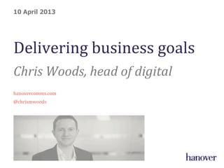 Delivering	
  business	
  goals	
  
Chris	
  Woods,	
  head	
  of	
  digital	
  
	
  
hanovercomms.com	
  
@chrismwoods	
  
10 April 2013
 