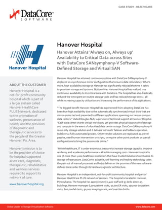 Hanover Hospital has attained continuous uptime with DataCore SANsymphony-V
deployed in a synchronous mirror configuration that ensures data redundancy.What’s
more, high-availability storage at Hanover has significantly reduced the time it takes
to provision storage and systems. Bottom-line: Hanover Hospital has realized true
continuous availability to its critical data with DataCore.The hospital has also drastically
reduced the time spent on routine storage tasks and has reduced storage costs – all
while increasing capacity utilization and increasing the performance of its applications.
“The biggest benefit Hanover Hospital has experienced from adopting DataCore has
been true high availability due to the automatically synchronized virtual disks that are
mirror-protected and presented to different applications spanning our two on-campus
data centers,” stated Douglas Null, supervisor of technical support at Hanover Hospital.
“Each data center shares critical workloads, yet provides physical separation of storage
and compute in the event of a localized data center outage. DataCore SANsymphony-V
is our only storage solution and it delivers ‘no touch’ failover and failback operation.
It delivers a fully automated process. Other vendor solutions are replicated as active/
passive, need human intervention or scripts, or require other point products or special
configurations to bring the passive site online.”
Within healthcare, IT is under enormous pressure to increase storage capacity, improve
resiliency and accelerate performance – all while managing costs. Hanover Hospital is
one of more than 1,000 healthcare customers that have trusted DataCore to virtualize its
storage infrastructure. DataCore’s adaptive, self-learning and healing technology takes
the pain out of manual processes and helps deliver on the promise of the new software-
defined data center through its hardware agnostic architecture.
Hanover Hospital is an independent, not-for-profit community hospital and part of
Hanover HealthCare PLUS network of services. The hospital is located in Hanover,
Pennsylvania.The hospital has approximately 1,400 staff and 93 beds across 15
buildings. Hanover manages 6,000 patient visits, 30,000 ER visits, 190,000 outpatient
visits, 600,000 lab tests, 90,000 imaging scans, and over 600 births.
Hanover Hospital
Hanover Attains ‘Always on, Always up’
Availability to Critical Data across Sites
with DataCore SANsymphony-V Software-
Defined Storage andVirtual SAN
ABOUTTHE CUSTOMER
Hanover Hospital is a
not-for-profit community
hospital which is part of
a larger system called
Hanover HealthCare
PLUS Network, dedicated
to the promotion of
wellness, preservation of
health, and the provision
of diagnostic and
therapeutic services to
the people of the Greater
Hanover, Pa. Area.
Hanover’s mission is to
be the provider of choice
for hospital supported
acute care, diagnostic,
therapeutic, rehabilitative
and wellness services
required to support its
network of care.
www.hanoverhospital.org
CASE STUDY - HEALTHCARE
 