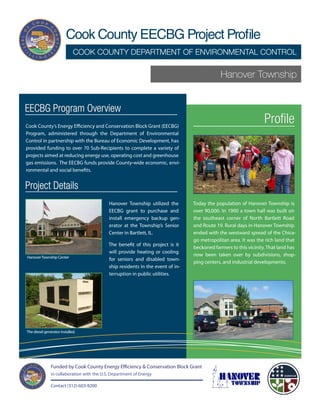 Cook County EECBG Project Profile
                             COOK COUNTY DEPARTMENT OF ENVIRONMENTAL CONTROL

                                                                                             Hanover Township


EECBG Program Overview
Cook County’s Energy Efficiency and Conservation Block Grant (EECBG)
                                                                                                                  Profile
Program, administered through the Department of Environmental
Control in partnership with the Bureau of Economic Development, has
provided funding to over 70 Sub-Recipients to complete a variety of
projects aimed at reducing energy use, operating cost and greenhouse
gas emissions. The EECBG funds provide County-wide economic, envi-
ronmental and social benefits.


Project Details
                                            Hanover Township utilized the        Today the population of Hanover Township is
                                            EECBG grant to purchase and          over 90,000. In 1900 a town hall was built on
                                            install emergency backup gen-        the southeast corner of North Bartlett Road
                                            erator at the Township’s Senior      and Route 19. Rural days in Hanover Township
                                            Center in Bartlett, IL.              ended with the westward spread of the Chica-
                                                                                 go metropolitan area. It was the rich land that
                                            The benefit of this project is it
                                                                                 beckoned farmers to this vicinity. That land has
                                            will provide heating or cooling
Hanover Township Center
                                                                                 now been taken over by subdivisions, shop-
                                            for seniors and disabled town-
                                                                                 ping centers, and industrial developments.
                                            ship residents in the event of in-
                                            terruption in public utilities.




The diesel generator installed.




               Funded by Cook County Energy Efficiency & Conservation Block Grant
               in collaboration with the U.S. Department of Energy

               Contact (312)-603-8200
 