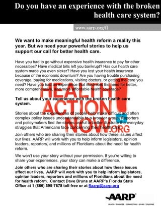Do you have an experience with the broken
                      health care system?
                                   www.aarp.org/fl

We want to make meaningful health reform a reality this
year. But we need your powerful stories to help us
support our call for better health care.

Have you had to go without expensive health insurance to pay for other
necessities? Have medical bills left you bankrupt? Has our health care
system made you even sicker? Have you lost your health insurance
because of the economic downturn? Are you having trouble purchasing
coverage, paying for medications, visiting doctors, or getting the care you
need? Have you had an experience that illustrates the need for better,
more comprehensive, and more affordable health coverage?

Tell us about your experience with the broken health care
system.

Stories about the experiences of people help make difficult and often
complex policy issues understandable to a broader group. Reporters
and policymakers find the stories useful to better illustrate the everyday
struggles that Americans face concerning their health care.
Join others who are sharing their stories about how these issues affect
our lives. AARP will work with you to help inform legislators, opinion
leaders, reporters, and millions of Floridians about the need for health
reform.
We won’t use your story without your permission. If you’re willing to
share your experiences, your story can make a difference.
Join others who are sharing their stories about how these issues
affect our lives. AARP will work with you to help inform legislators,
opinion leaders, reporters and millions of Floridians about the need
for health reform. Contact Dave Bruns at AARP’s Florida State
Office at 1 (866) 595-7678 toll-free or at flaarp@aarp.org
 