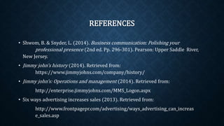 REFERENCES
• Shwom, B. & Snyder, L. (2014). Business communication: Polishing your
professional presence (2nd ed. Pp. 296-301). Pearson: Upper Saddle River,
New Jersey.
• Jimmy john’s history (2014). Retrieved from:
https://www.jimmyjohns.com/company/history/
• Jimmy john’s: Operations and management (2014). Retrieved from:
http://enterprise.jimmyjohns.com/MMS_Logon.aspx
• Six ways advertising increases sales (2013). Retrieved from:
http://www.frontpagepr.com/advertising/ways_advertising_can_increas
e_sales.asp
 