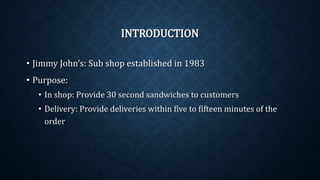 INTRODUCTION
• Jimmy John’s: Sub shop established in 1983
• Purpose:
• In shop: Provide 30 second sandwiches to customers
• Delivery: Provide deliveries within five to fifteen minutes of the
order
 