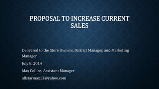 PROPOSAL TO INCREASE CURRENT
SALES
Delivered to the Store Owners, District Manager, and Marketing
Manager
July 8, 2014
Max Collins, Assistant Manager
allstarmax13@yahoo.com
 
