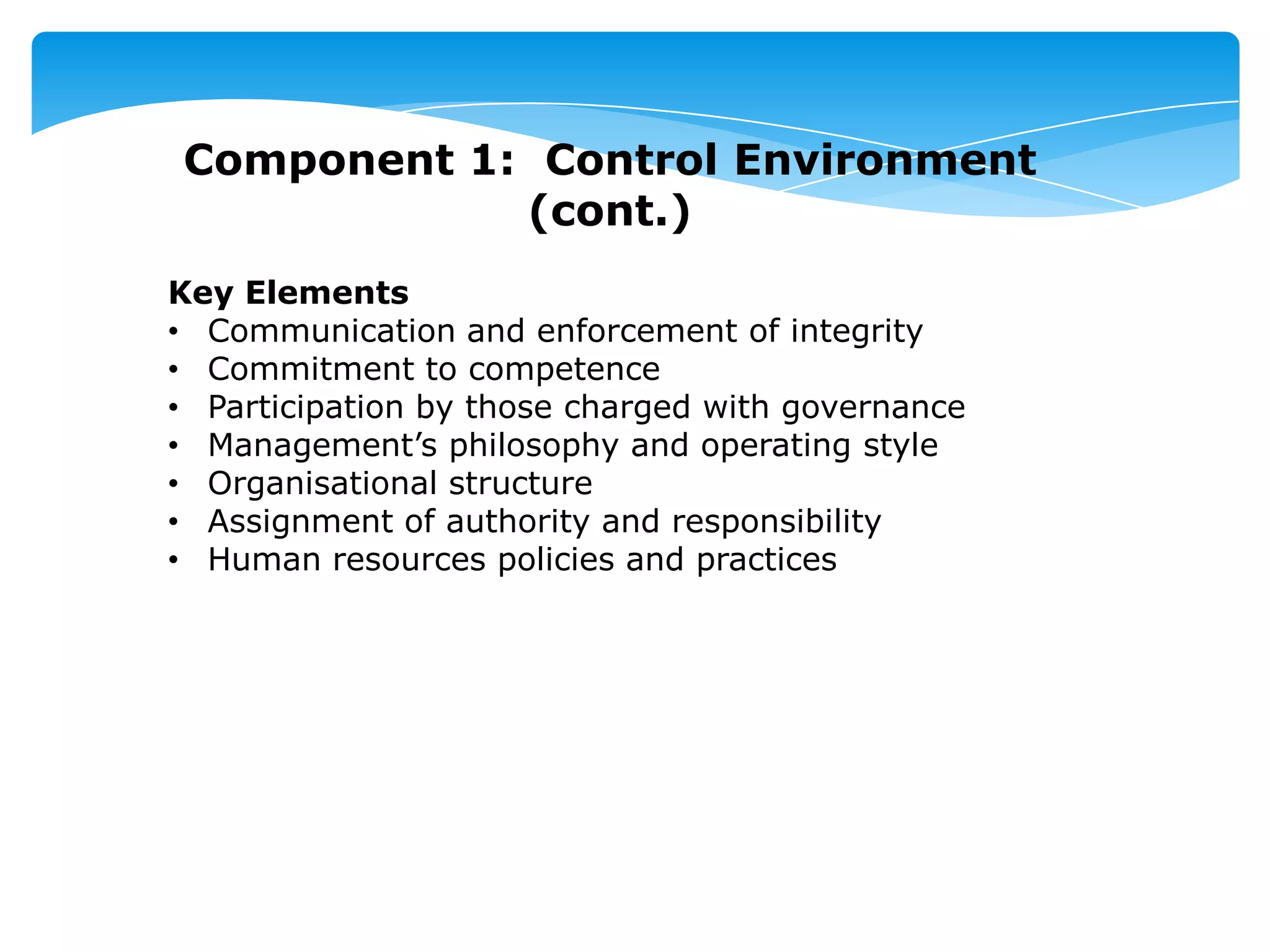 Component 1: Control Environment
(cont.)
Key Elements
• Communication and enforcement of integrity
• Commitment to competence
• Participation by those charged with governance
• Management’s philosophy and operating style
• Organisational structure
• Assignment of authority and responsibility
• Human resources policies and practices
 