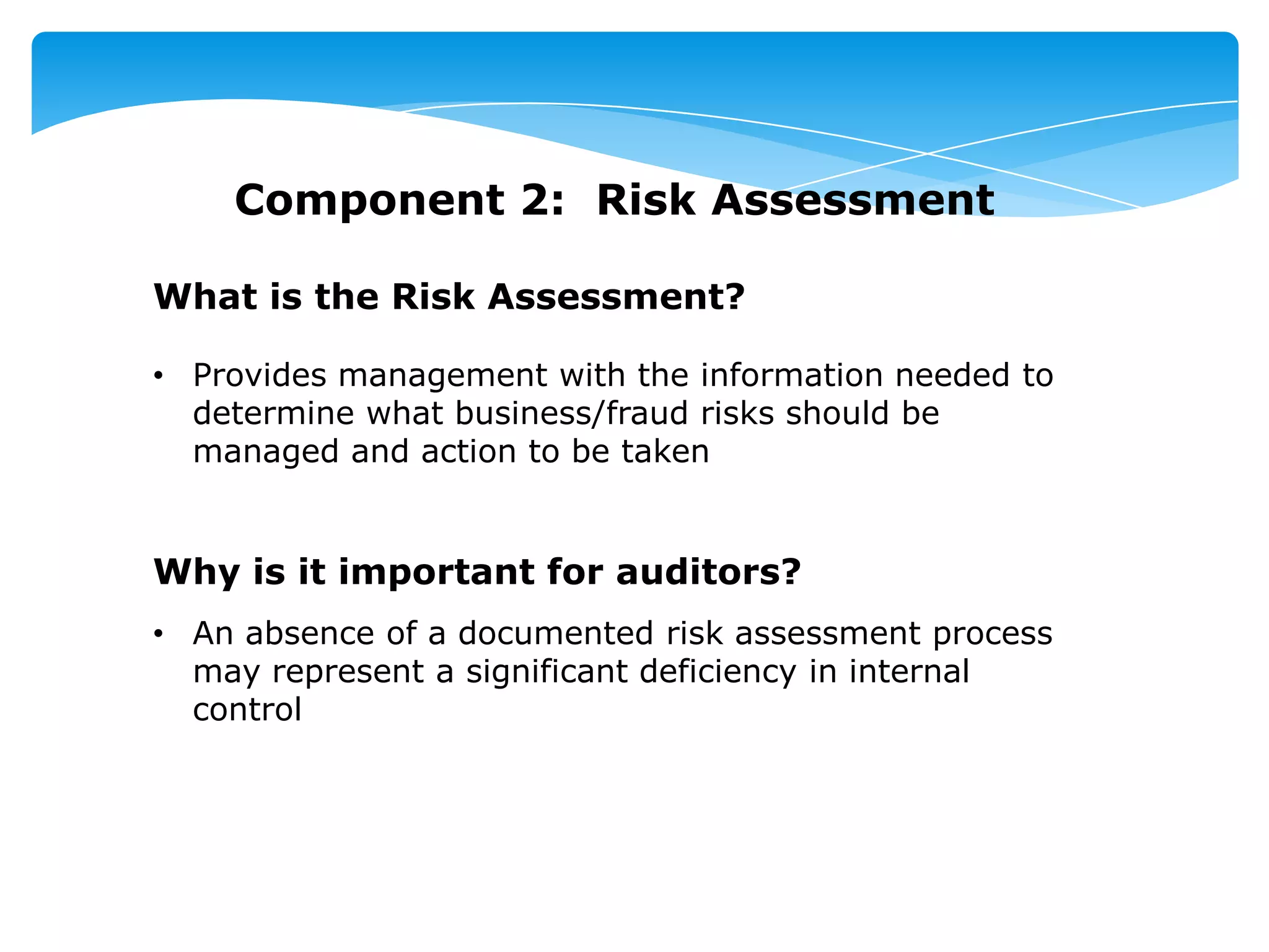 Component 2: Risk Assessment
What is the Risk Assessment?
• Provides management with the information needed to
determine what business/fraud risks should be
managed and action to be taken
Why is it important for auditors?
• An absence of a documented risk assessment process
may represent a significant deficiency in internal
control
 