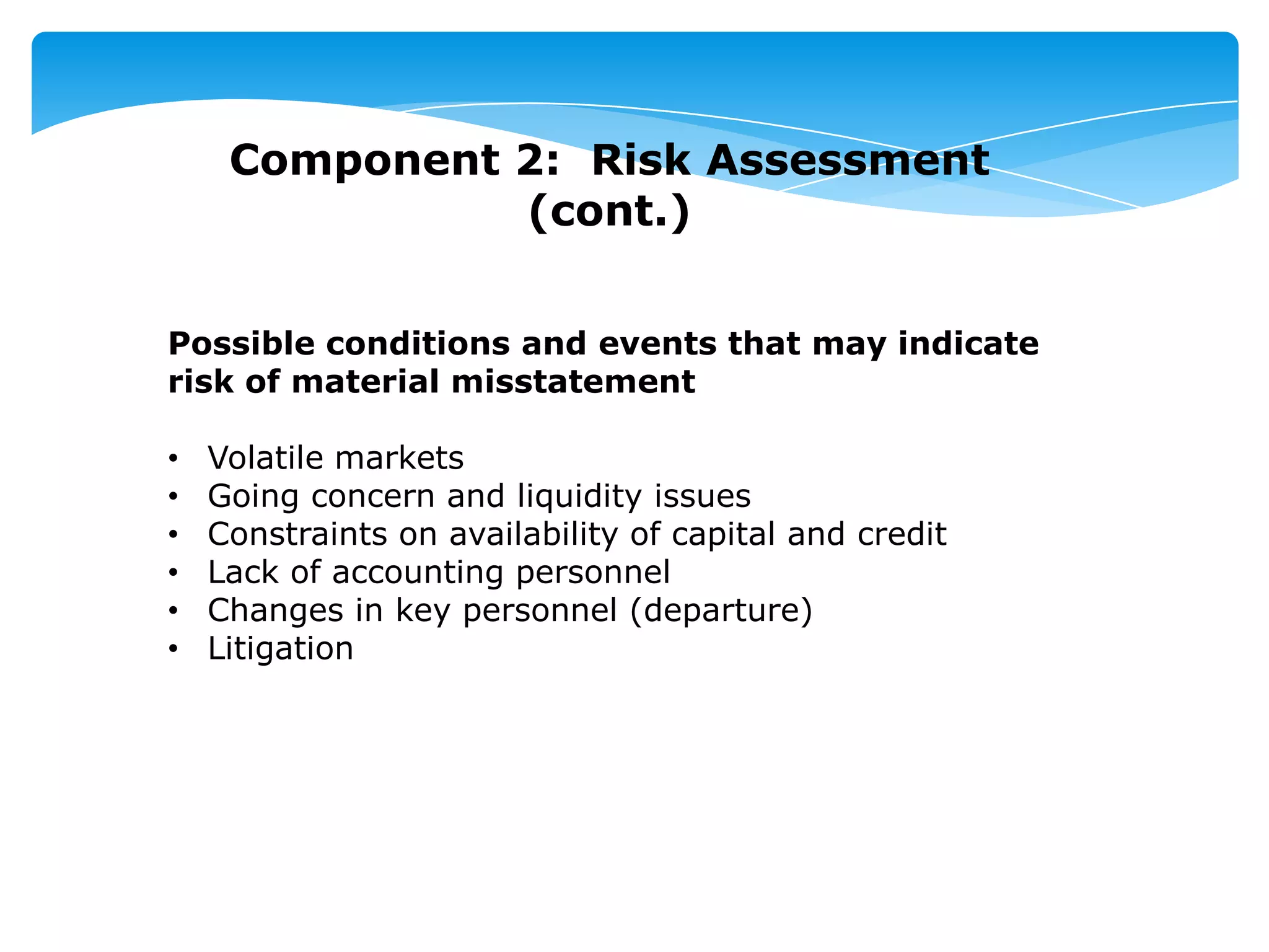 Component 2: Risk Assessment
(cont.)
Possible conditions and events that may indicate
risk of material misstatement
• Volatile markets
• Going concern and liquidity issues
• Constraints on availability of capital and credit
• Lack of accounting personnel
• Changes in key personnel (departure)
• Litigation
 