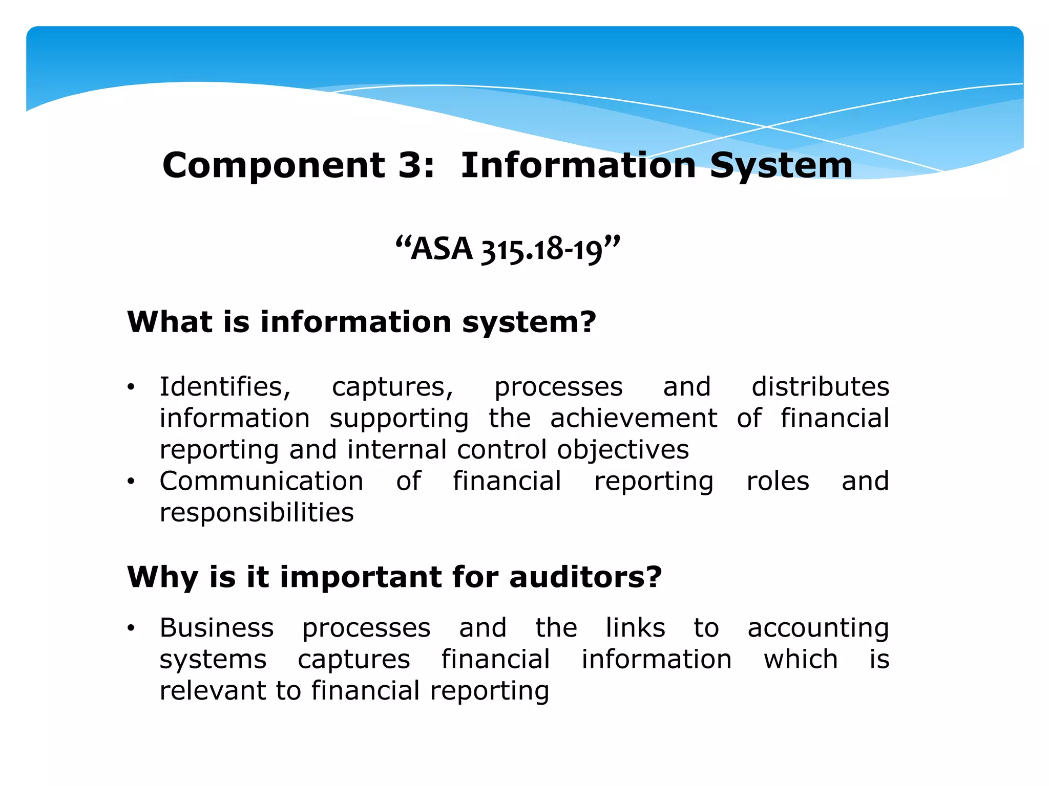 Component 3: Information System
“ASA 315.18-19”
What is information system?
• Identifies, captures, processes and distributes
information supporting the achievement of financial
reporting and internal control objectives
• Communication of financial reporting roles and
responsibilities
Why is it important for auditors?
• Business processes and the links to accounting
systems captures financial information which is
relevant to financial reporting
 