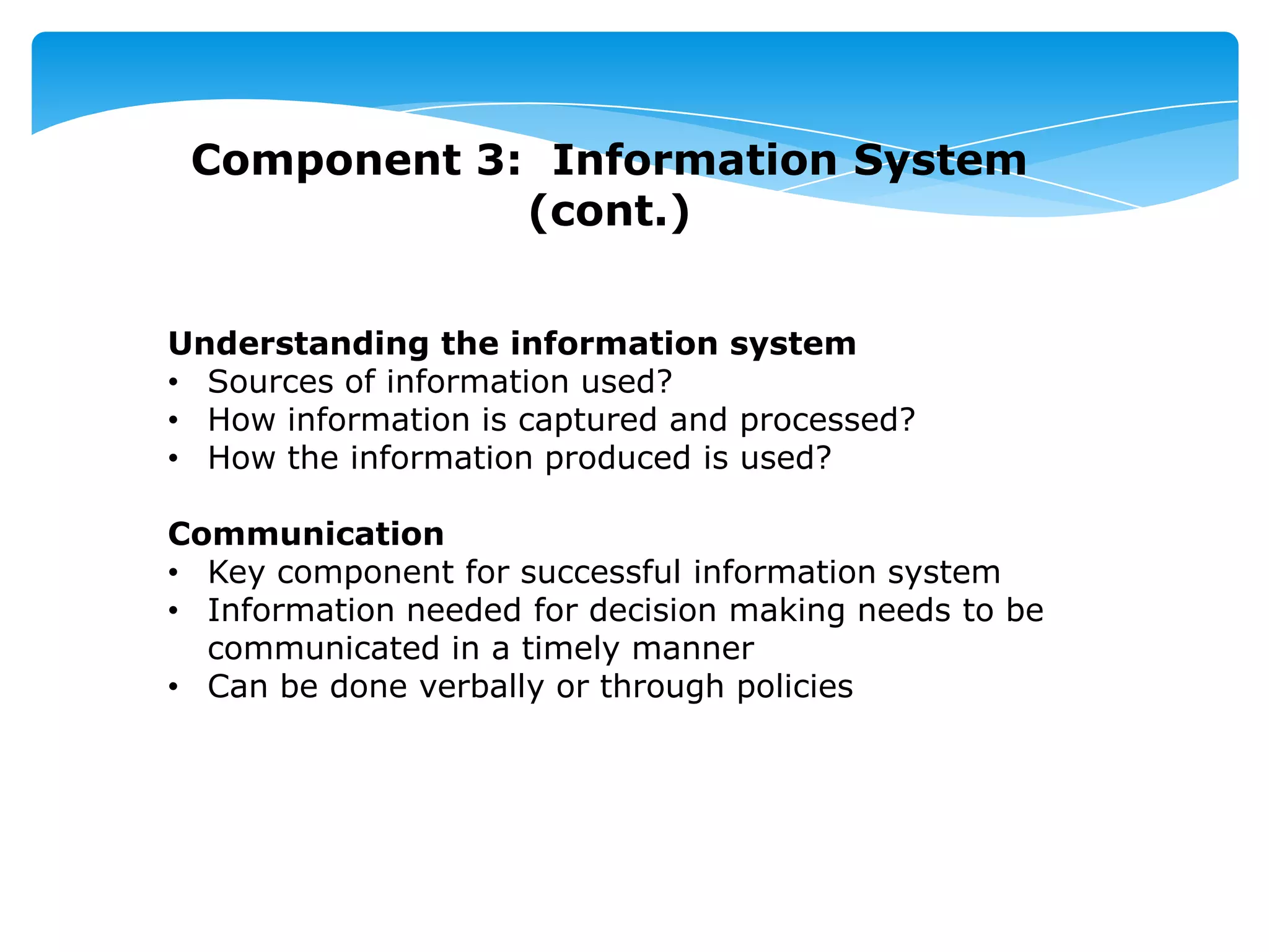 Component 3: Information System
(cont.)
Understanding the information system
• Sources of information used?
• How information is captured and processed?
• How the information produced is used?
Communication
• Key component for successful information system
• Information needed for decision making needs to be
communicated in a timely manner
• Can be done verbally or through policies
 