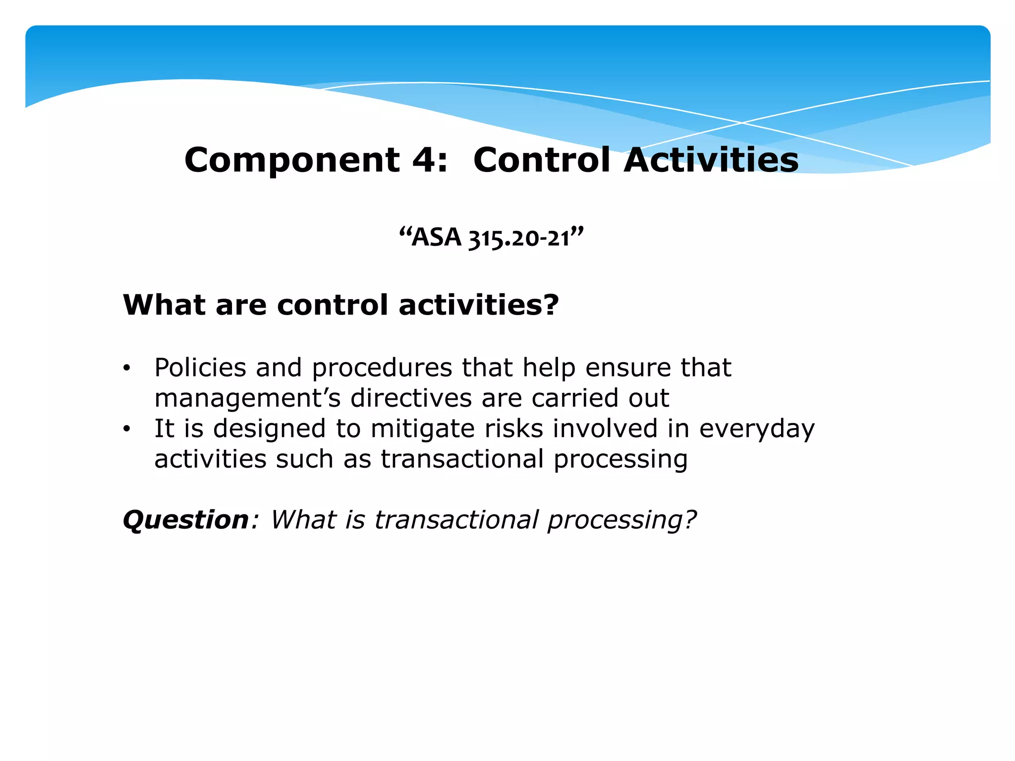 Component 4: Control Activities
“ASA 315.20-21”
What are control activities?
• Policies and procedures that help ensure that
management’s directives are carried out
• It is designed to mitigate risks involved in everyday
activities such as transactional processing
Question: What is transactional processing?
 