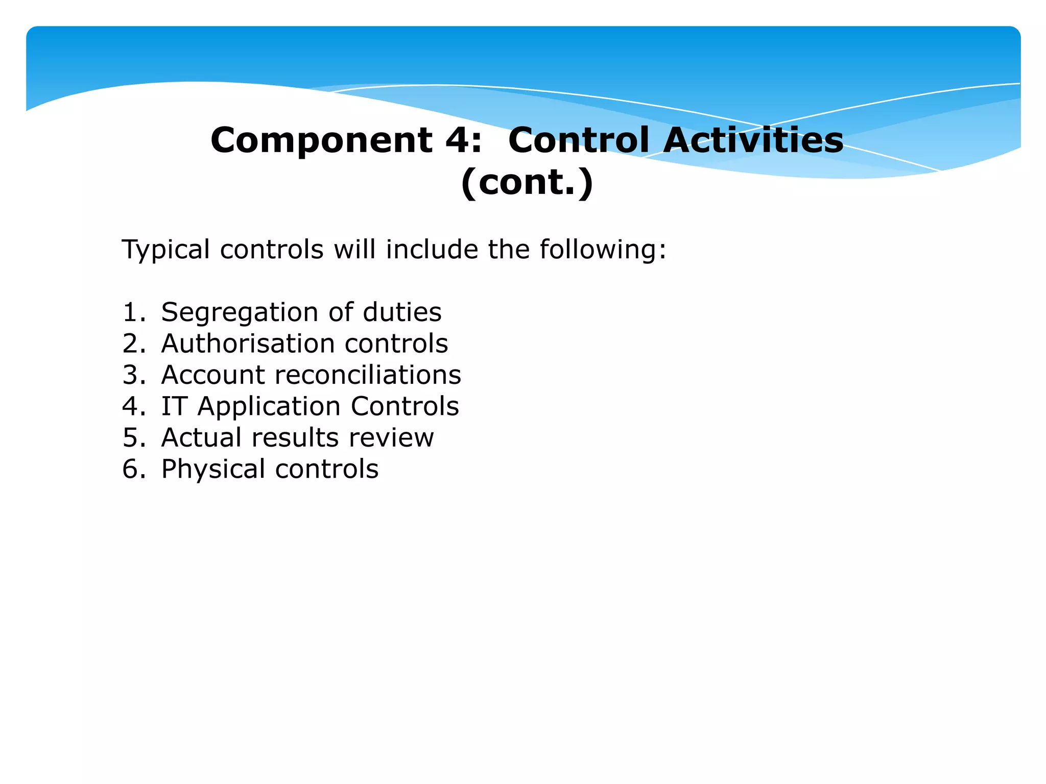 Component 4: Control Activities
(cont.)
Typical controls will include the following:
1. Segregation of duties
2. Authorisation controls
3. Account reconciliations
4. IT Application Controls
5. Actual results review
6. Physical controls
 