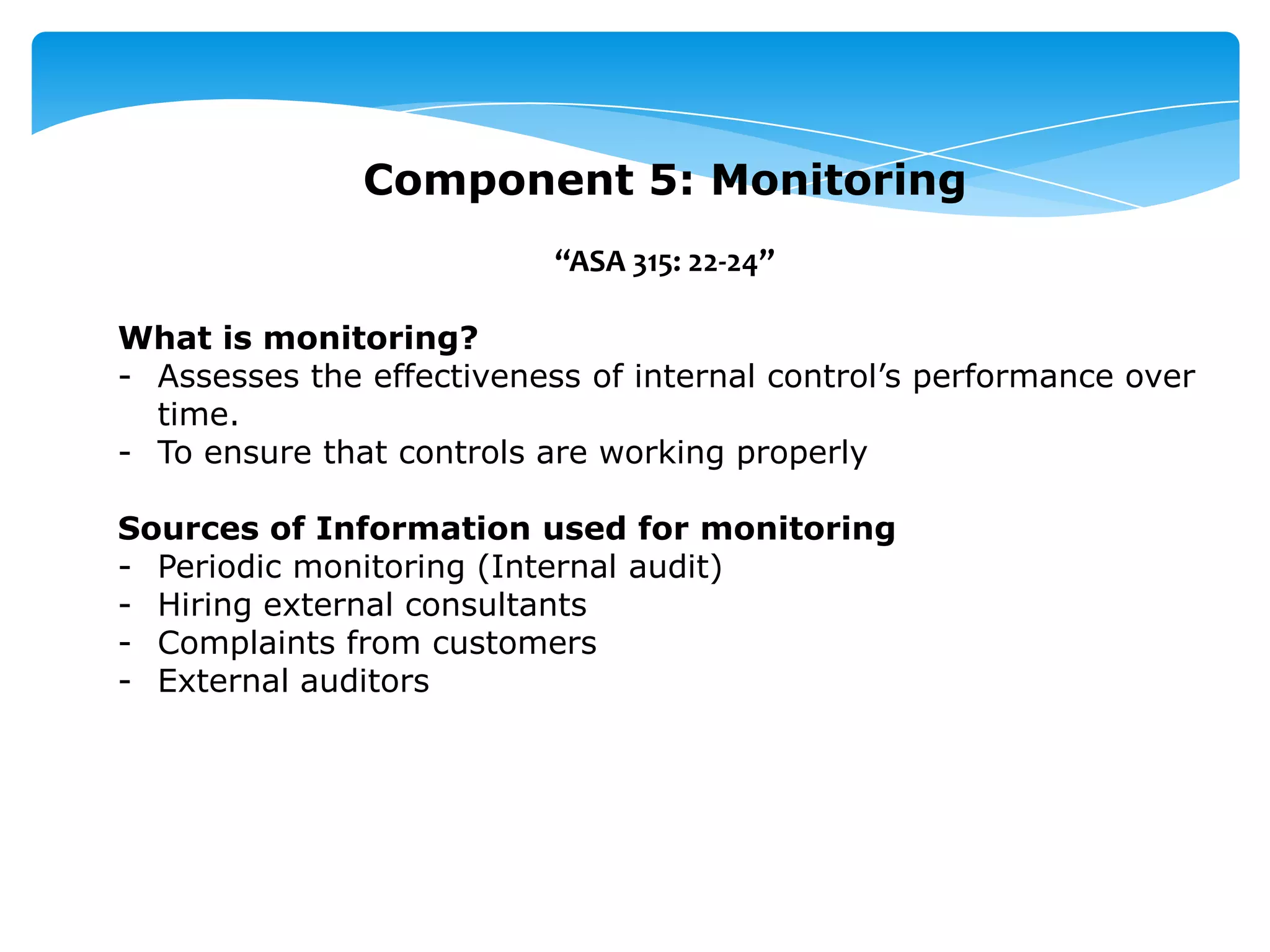 Component 5: Monitoring
“ASA 315: 22-24”
What is monitoring?
- Assesses the effectiveness of internal control’s performance over
time.
- To ensure that controls are working properly
Sources of Information used for monitoring
- Periodic monitoring (Internal audit)
- Hiring external consultants
- Complaints from customers
- External auditors
 