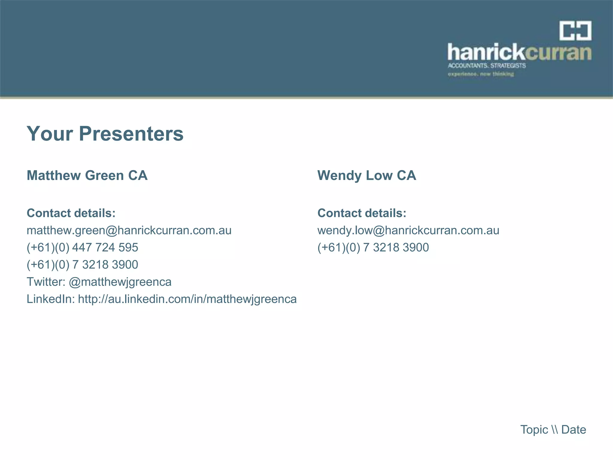 Your Presenters
Matthew Green CA
Contact details:
matthew.green@hanrickcurran.com.au
(+61)(0) 447 724 595
(+61)(0) 7 3218 3900
Twitter: @matthewjgreenca
LinkedIn: http://au.linkedin.com/in/matthewjgreenca
Wendy Low CA
Contact details:
wendy.low@hanrickcurran.com.au
(+61)(0) 7 3218 3900
Topic  Date
 