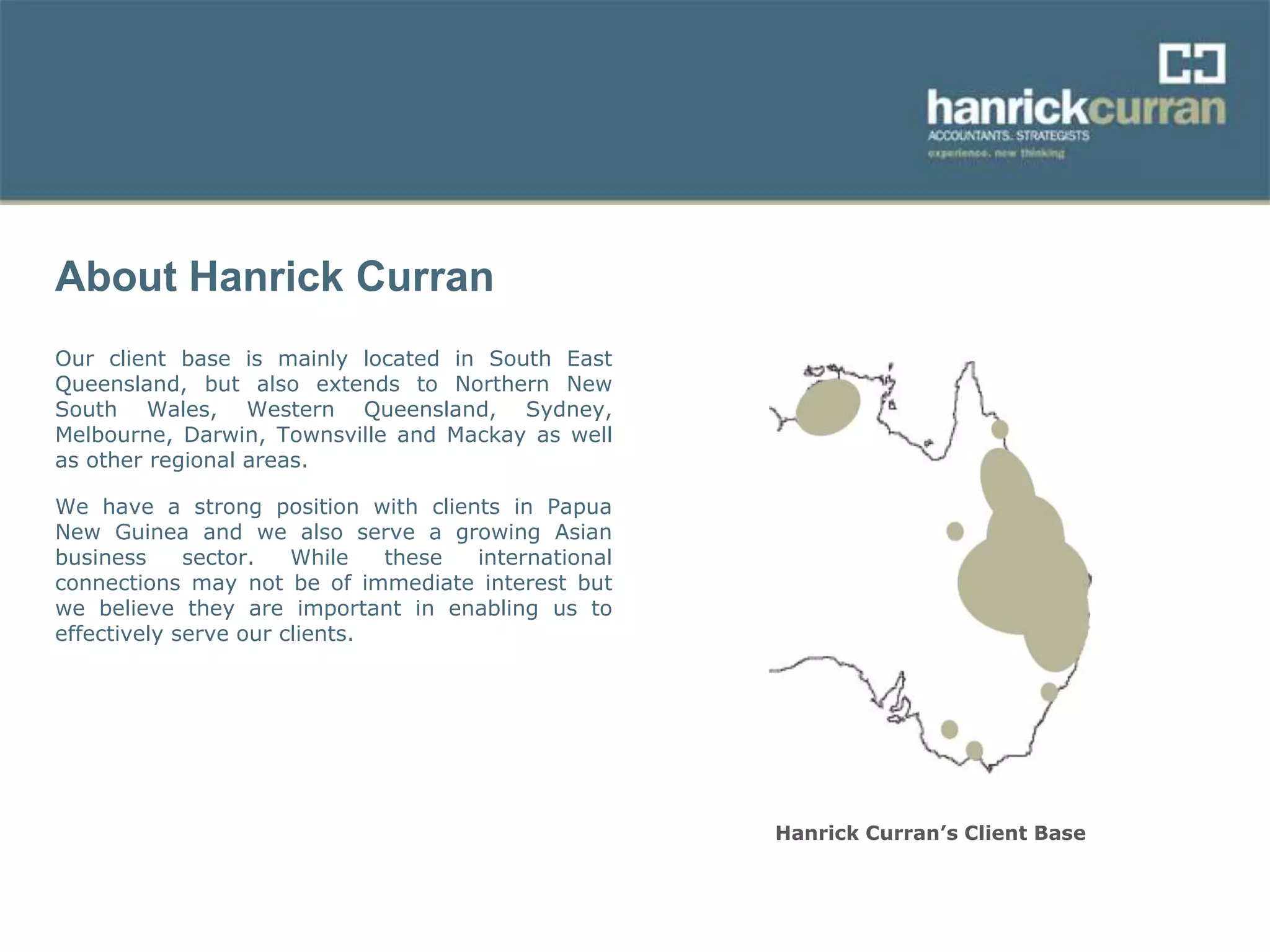 About Hanrick Curran
Our client base is mainly located in South East
Queensland, but also extends to Northern New
South Wales, Western Queensland, Sydney,
Melbourne, Darwin, Townsville and Mackay as well
as other regional areas.
We have a strong position with clients in Papua
New Guinea and we also serve a growing Asian
business sector. While these international
connections may not be of immediate interest but
we believe they are important in enabling us to
effectively serve our clients.
Hanrick Curran’s Client Base
 
