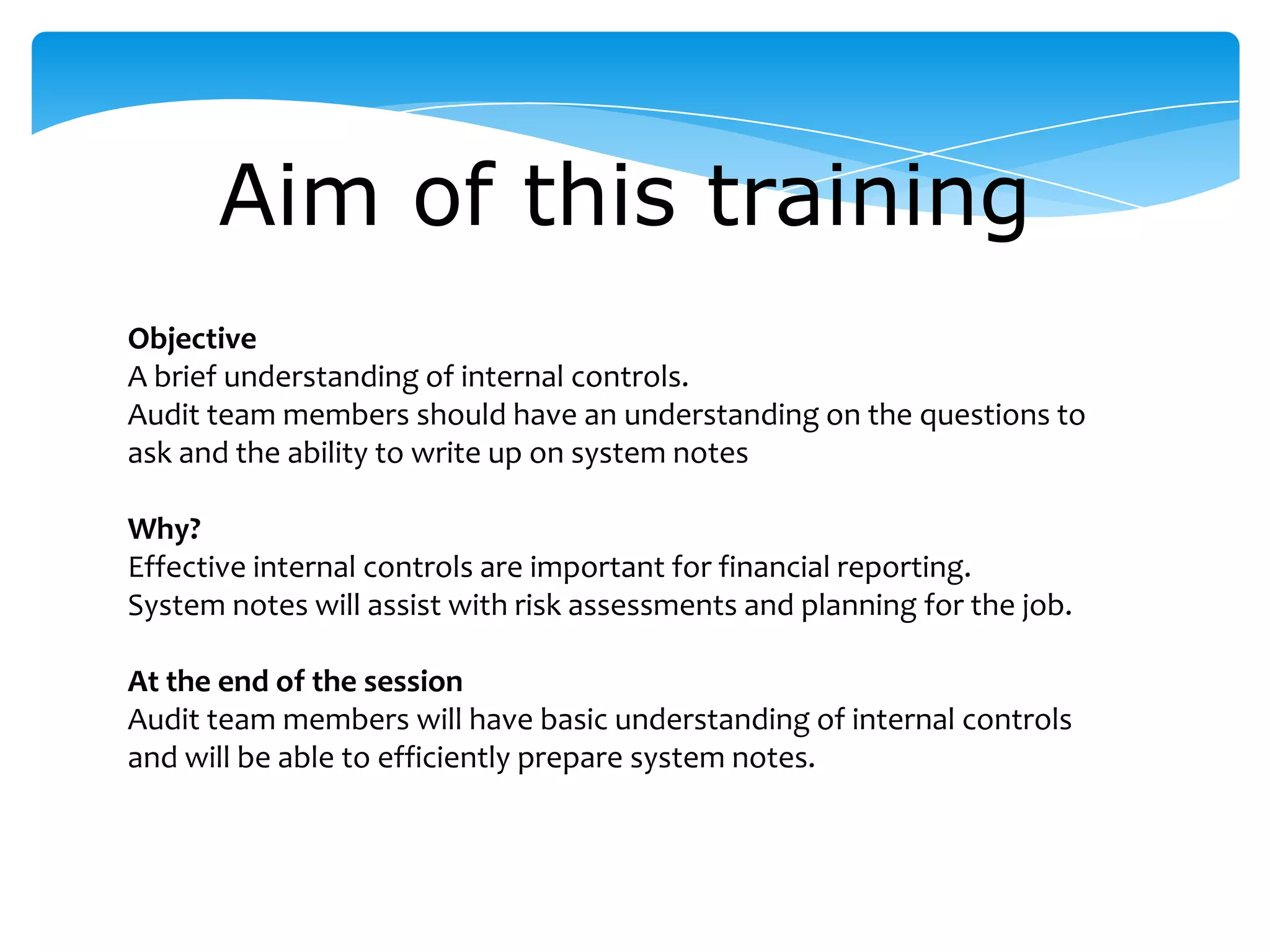 Aim of this training
Objective
A brief understanding of internal controls.
Audit team members should have an understanding on the questions to
ask and the ability to write up on system notes
Why?
Effective internal controls are important for financial reporting.
System notes will assist with risk assessments and planning for the job.
At the end of the session
Audit team members will have basic understanding of internal controls
and will be able to efficiently prepare system notes.
 