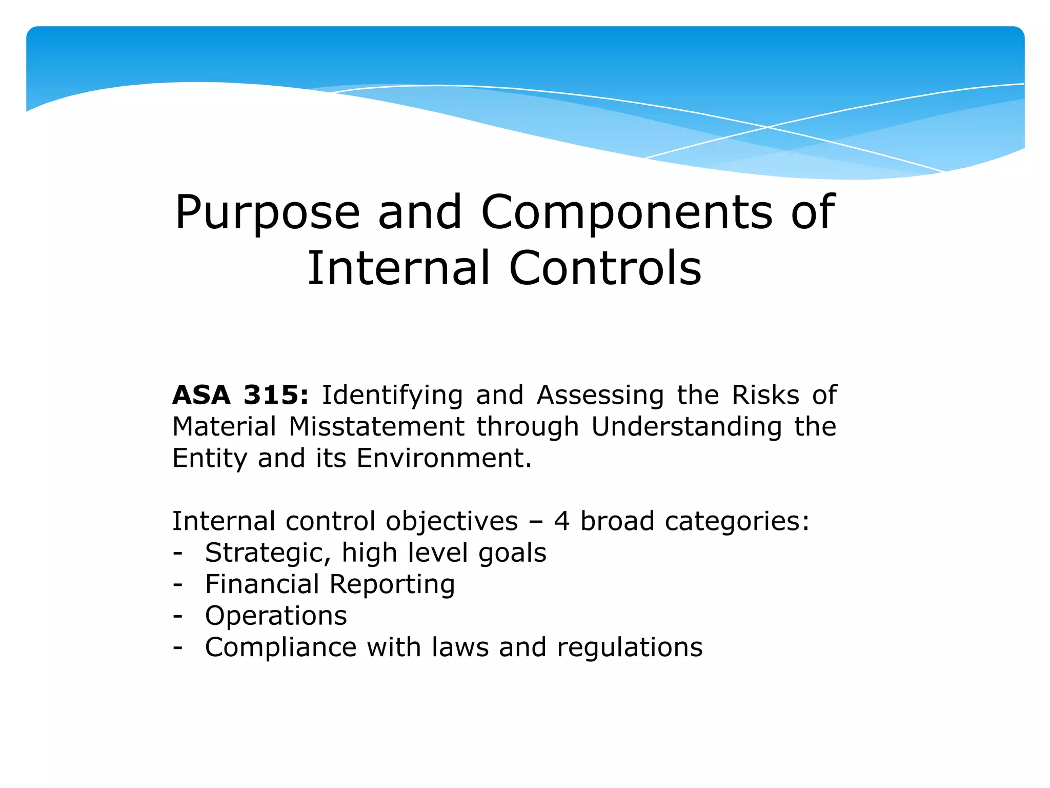 Purpose and Components of
Internal Controls
ASA 315: Identifying and Assessing the Risks of
Material Misstatement through Understanding the
Entity and its Environment.
Internal control objectives – 4 broad categories:
- Strategic, high level goals
- Financial Reporting
- Operations
- Compliance with laws and regulations
 