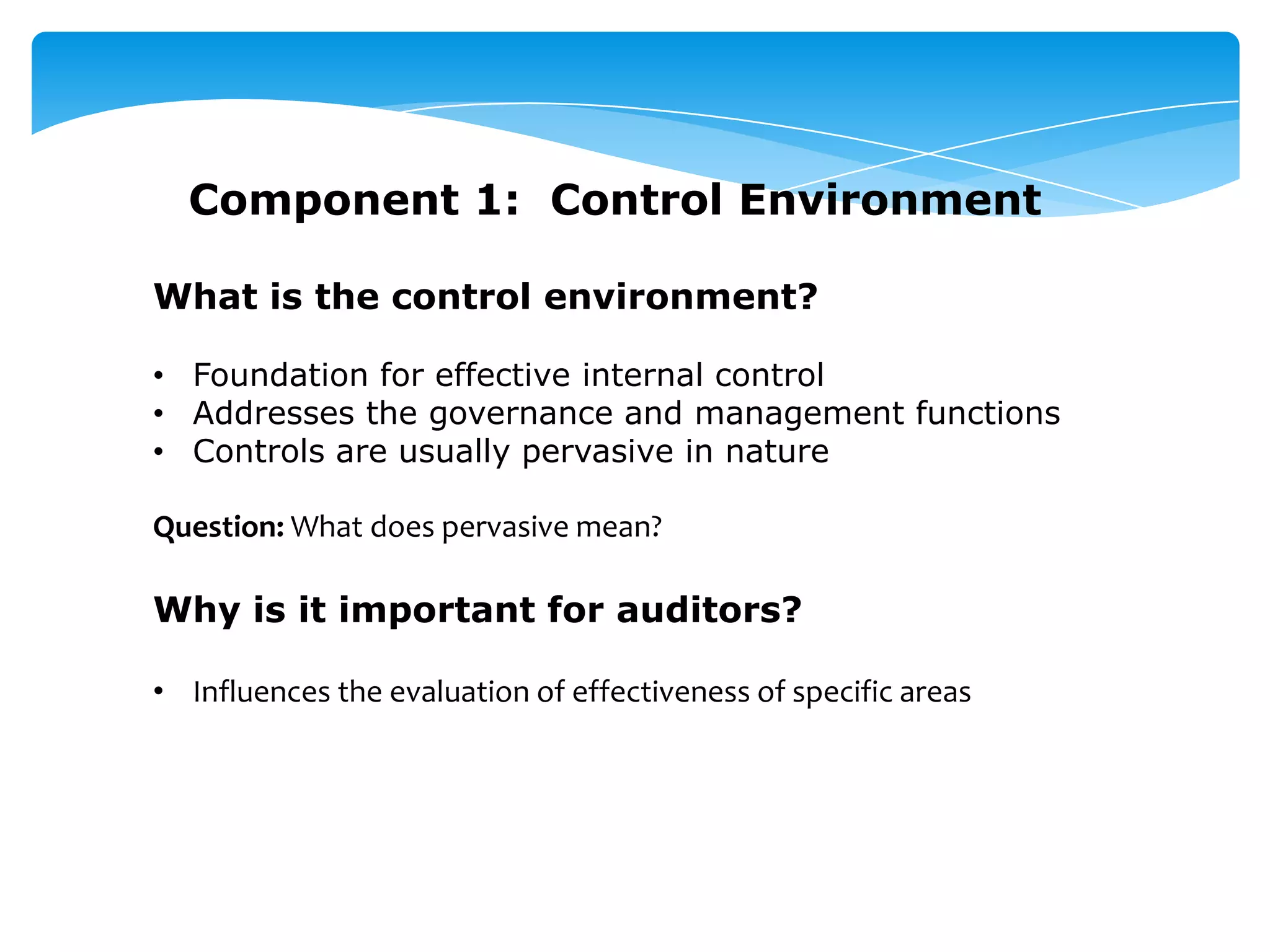 Component 1: Control Environment
What is the control environment?
• Foundation for effective internal control
• Addresses the governance and management functions
• Controls are usually pervasive in nature
Question: What does pervasive mean?
Why is it important for auditors?
• Influences the evaluation of effectiveness of specific areas
 