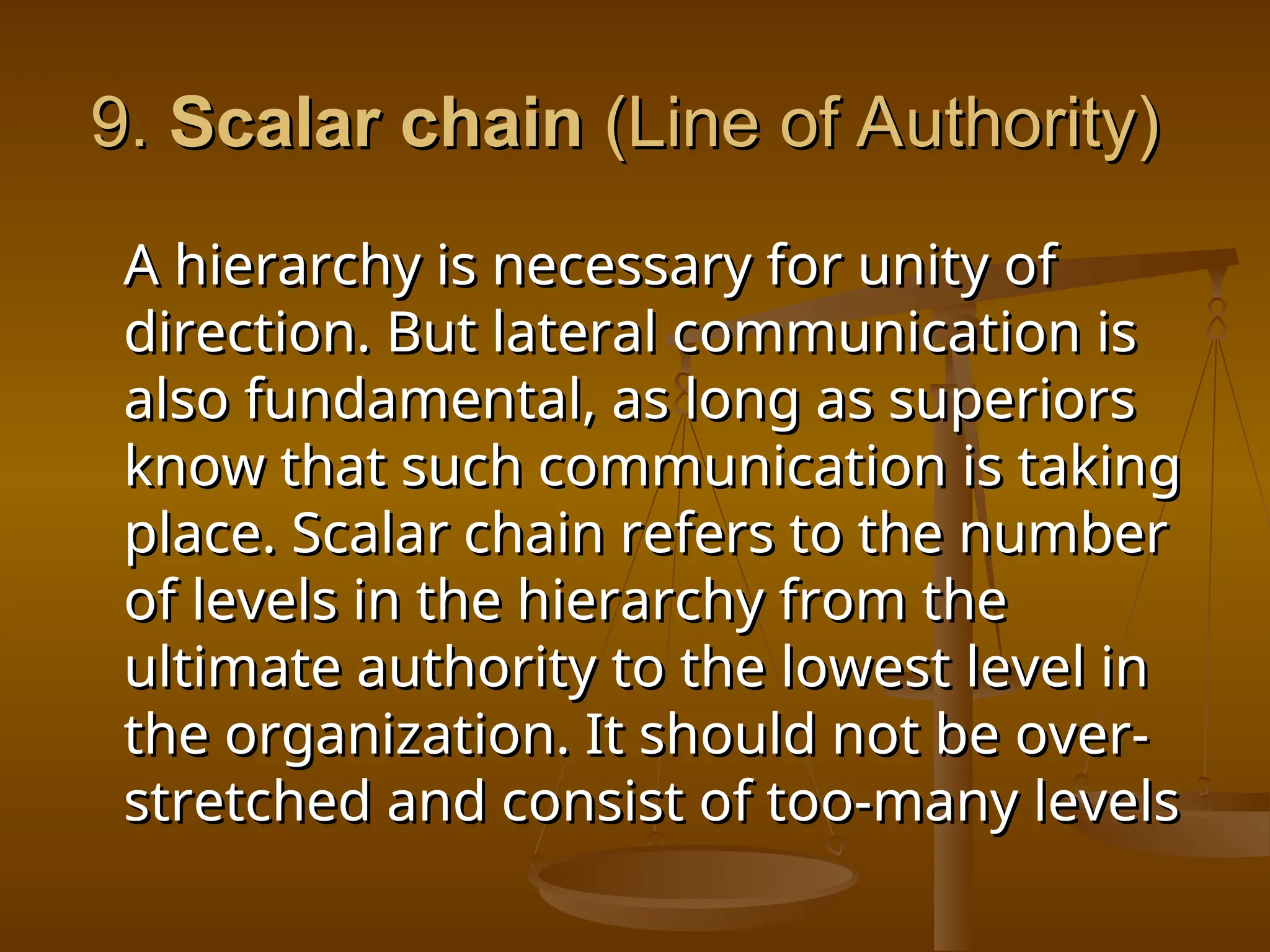 9.
9. Scalar chain
Scalar chain (Line of Authority)
(Line of Authority)
A hierarchy is necessary for unity of
A hierarchy is necessary for unity of
direction. But lateral communication is
direction. But lateral communication is
also fundamental, as long as superiors
also fundamental, as long as superiors
know that such communication is taking
know that such communication is taking
place. Scalar chain refers to the number
place. Scalar chain refers to the number
of levels in the hierarchy from the
of levels in the hierarchy from the
ultimate authority to the lowest level in
ultimate authority to the lowest level in
the organization. It should not be over-
the organization. It should not be over-
stretched and consist of too-many levels
stretched and consist of too-many levels
 